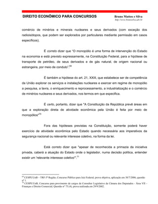DIREITO ECONÔMICO PARA CONCURSOS Bruno Mattos e Silva
http://www.brunosilva.adv.br
comércio de minérios e minerais nucleares e seus derivados (com exceção dos
radioisótopos, que podem ser explorados por particulares mediante permissão em casos
específicos).
É correto dizer que “O monopólio é uma forma de intervenção do Estado
na economia e está previsto expressamente, na Constituição Federal, para a hipótese de
transporte de petróleo, de seus derivados e de gás natural, de origem nacional ou
estrangeira, por meio de conduto”.69
É também a hipótese do art. 21, XXIII, que estabelece ser de competência
da União explorar os serviços e instalações nucleares e exercer em regime de monopólio
a pesquisa, a lavra, o enriquecimento e reprocessamento, a industrialização e o comércio
de minérios nucleares e seus derivados, nos termos em que especifica.
É certo, portanto, dizer que "A Constituição da República prevê áreas em
que a exploração direta de atividade econômica pela União é feita por meio de
monopólios"70
Fora das hipóteses previstas na Constituição, somente poderá haver
exercício de atividade econômica pelo Estado quando necessária aos imperativos da
segurança nacional ou relevante interesse coletivo, na forma da lei.
Está correto dizer que "apesar de reconhecida a primazia da iniciativa
privada, caberá a atuação do Estado onde o legislador, numa decisão política, entender
existir um 'relevante interesse coletivo'".71
69
CESPE/UnB – TRF-5ª Região, Concurso Público para Juiz Federal, prova objetiva, aplicação em 30/7/2006, questão
nº 1.
70
CESPE/UnB, Concurso para provimento de cargos de Consultor Legislativo da Câmara dos Deputados - Área VII -
Finanças e Direito Comercial, Questão nº 75 (4), prova realizada em 29/9/2002.
 