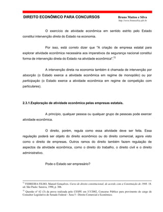 DIREITO ECONÔMICO PARA CONCURSOS Bruno Mattos e Silva
http://www.brunosilva.adv.br
O exercício de atividade econômica em sentido estrito pelo Estado
constitui intervenção direta do Estado na economia.
Por isso, está correto dizer que "A criação de empresa estatal para
explorar atividade econômica necessária aos imperativos da segurança nacional constitui
forma de intervenção direta do Estado na atividade econômica".72
A intervenção direta na economia também é chamada de intervenção por
absorção (o Estado exerce a atividade econômica em regime de monopólio) ou por
participação (o Estado exerce a atividade econômica em regime de competição com
particulares).
2.3.1.Exploração de atividade econômica pelas empresas estatais.
A princípio, qualquer pessoa ou qualquer grupo de pessoas pode exercer
atividade econômica.
O direito, porém, regula como essa atividade deve ser feita. Essa
regulação poderá ser objeto do direito econômico ou do direito comercial, agora visto
como o direito de empresas. Outros ramos do direito também fazem regulação de
aspectos da atividade econômica, como o direito do trabalho, o direito civil e o direito
administrativo.
Pode o Estado ser empresário?
71
FERREIRA FILHO, Manoel Gonçalves. Curso de direito constitucional, de acordo com a Constituição de 1988. 18.
ed. São Paulo: Saraiva, 1990, p. 306.
72
Questão nº 62 (3) da prova realizada pelo CESPE em 3/3/2002, Concurso Público para provimento do cargo de
Consultor Legislativo do Senado Federal - Área 5 - Direito Comercial e Econômico.
 