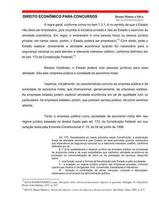 DIREITO ECONÔMICO PARA CONCURSOS Bruno Mattos e Silva
http://www.brunosilva.adv.br
A regra geral, conforme vimos no item 1.3.1, é no sentido de que o Estado
não deve ser empresário, pois incumbe à iniciativa privada e não ao Estado o exercício da
atividade econômica. Em regra, o empresário é uma pessoa física ou pessoa jurídica
privada; em certos casos, porém, o Estado poderá ser empresário.73
Com efeito, pode o
Estado explorar diretamente a atividade econômica quando for necessário para a
segurança nacional ou para atender a relevante interesse coletivo, conforme definidos em
lei (art. 173 da Constituição Federal).74
Nessas hipóteses, o Estado poderá criar pessoas jurídicas para essa
atividade. São elas: empresa pública e sociedade de economia mista.
Vejamos, inicialmente, as características comuns da empresa pública e da
sociedade de economia mista, que chamaremos, genericamente, de empresas estatais.
As empresas estatais podem explorar atividade econômica em pé de igualdade com os
particulares; há empresas estatais, porém, que prestam serviço público, tal como veremos
adiante.
Tanto a empresa pública como sociedade de economia mista têm seu
regime jurídico baseado na diretriz fixada pelo art. 173, da Constituição Federal, em sua
redação dada pela Emenda Constitucional nº 19, de 04 de junho de 1998:
Art. 173. Ressalvados os casos previstos nesta Constituição, a exploração
direta de atividade econômica pelo Estado só será permitida quando necessária
aos imperativos da segurança nacional ou a relevante interesse coletivo, conforme
definidos em lei.
§ 1º A lei estabelecerá o estatuto jurídico da empresa pública, da sociedade
de economia mista e de suas subsidiárias que explorem atividade econômica de
produção ou comercialização de bens ou de prestação de serviços, dispondo
sobre:
I - sua função social e formas de fiscalização pelo Estado e pela sociedade;
II - a sujeição ao regime jurídico próprio das empresas privadas, inclusive
quanto aos direitos e obrigações civis, comerciais, trabalhistas e tributários;
III - licitação e contratação de obras, serviços, compras e alienações,
observados os princípios da administração pública;
73
RIVA-SANSEVERINO, Luisa. Disciplina delle attività professionali: impresa in generale. Bologna: N. Zanichelli;
Roma: Foro Italiano, 1977, p. 137.
74
SILVA, Bruno Mattos e. Direito de empresa: teoria da empresa e direito societário. São Paulo: Atlas, 2007, p. 472.
 