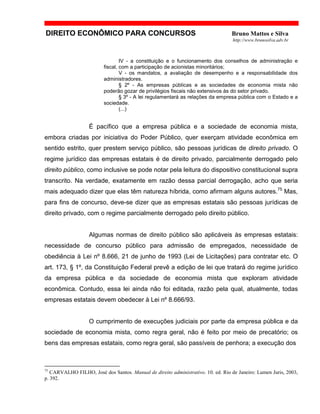 DIREITO ECONÔMICO PARA CONCURSOS Bruno Mattos e Silva
http://www.brunosilva.adv.br
IV - a constituição e o funcionamento dos conselhos de administração e
fiscal, com a participação de acionistas minoritários;
V - os mandatos, a avaliação de desempenho e a responsabilidade dos
administradores.
§ 2º - As empresas públicas e as sociedades de economia mista não
poderão gozar de privilégios fiscais não extensivos às do setor privado.
§ 3º - A lei regulamentará as relações da empresa pública com o Estado e a
sociedade.
(...)
É pacífico que a empresa pública e a sociedade de economia mista,
embora criadas por iniciativa do Poder Público, quer exerçam atividade econômica em
sentido estrito, quer prestem serviço público, são pessoas jurídicas de direito privado. O
regime jurídico das empresas estatais é de direito privado, parcialmente derrogado pelo
direito público, como inclusive se pode notar pela leitura do dispositivo constitucional supra
transcrito. Na verdade, exatamente em razão dessa parcial derrogação, acho que seria
mais adequado dizer que elas têm natureza híbrida, como afirmam alguns autores.75
Mas,
para fins de concurso, deve-se dizer que as empresas estatais são pessoas jurídicas de
direito privado, com o regime parcialmente derrogado pelo direito público.
Algumas normas de direito público são aplicáveis às empresas estatais:
necessidade de concurso público para admissão de empregados, necessidade de
obediência à Lei nº 8.666, 21 de junho de 1993 (Lei de Licitações) para contratar etc. O
art. 173, § 1º, da Constituição Federal prevê a edição de lei que tratará do regime jurídico
da empresa pública e da sociedade de economia mista que exploram atividade
econômica. Contudo, essa lei ainda não foi editada, razão pela qual, atualmente, todas
empresas estatais devem obedecer à Lei nº 8.666/93.
O cumprimento de execuções judiciais por parte da empresa pública e da
sociedade de economia mista, como regra geral, não é feito por meio de precatório; os
bens das empresas estatais, como regra geral, são passíveis de penhora; a execução dos
75
CARVALHO FILHO, José dos Santos. Manual de direito administrativo. 10. ed. Rio de Janeiro: Lumen Juris, 2003,
p. 392.
 