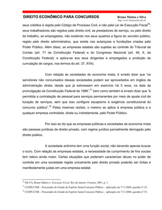DIREITO ECONÔMICO PARA CONCURSOS Bruno Mattos e Silva
http://www.brunosilva.adv.br
seus créditos é regida pelo Código de Processo Civil, e não pela Lei de Execução Fiscal76
;
seus trabalhadores são regidos pelo direito civil, se prestadores de serviço, ou pelo direito
do trabalho, se empregados, não existindo nos seus quadros a figura do servidor público,
regido pelo direito administrativo, que existe nas autarquias e fundações criadas pelo
Poder Público. Além disso, as empresas estatais são sujeitas ao controle do Tribunal de
Contas (art. 71 da Constituição Federal) e do Congresso Nacional (art. 49, X, da
Constituição Federal); e aplica-se aos seus dirigentes e empregados a proibição de
cumulação de cargos, nos termos do art. 37, XVII).
Com relação às sociedades de economia mista, é errado dizer que “os
servidores não concursados dessas sociedades podem ser aproveitados em órgãos da
administração direta, desde que já estivessem em exercício há 5 anos, na data da
promulgação da Constituição Federal de 1988”,77
bem como também é errado dizer que “é
permitida a contratação de pessoal para serviços permanentes por meio de ajuste civil de
locação de serviços, sem que isso configure escapismo à exigência constitucional do
concurso público”.78
Pelas mesmas razões, o mesmo se aplica à empresa pública e a
qualquer empresa controlada, direta ou indiretamente, pelo Poder Público.
Por isso se diz que as empresas públicas e sociedades de economia mista
são pessoas jurídicas de direito privado, com regime jurídico parcialmente derrogado pelo
direito público.
A sociedade anônima tem uma função social, não devendo apenas buscar
o lucro. Com relação às empresas estatais, a necessidade de cumprimento de fins sociais
tem relevo ainda maior. Certas situações que poderiam caracterizar abuso no poder de
controle em uma sociedade regida unicamente pelo direito privado poderão ser lícitas e
manifestamente justas em uma empresa estatal.
76
SILVA, Bruno Mattos e. Execução Fiscal. Rio de Janeiro: Forense, 2001, p. 1.
77
CESPE/UNB – Procurador do Estado do Espírito Santo/Concurso Público – aplicação em 7/11/2004, questão nº 52.
78
CESPE/UNB – Procurador do Estado do Espírito Santo/Concurso Público – aplicação em 7/11/2004, questão nº 53.
 