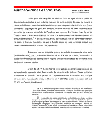 DIREITO ECONÔMICO PARA CONCURSOS Bruno Mattos e Silva
http://www.brunosilva.adv.br
Assim, pode ser adequado do ponto de vista da ação estatal a venda de
determinados produtos a com reduzida margem de lucro, a preço de custo ou mesmo a
preços subsidiados, como forma de beneficiar um outro segmento da atividade econômica
ou mesmo a população em geral. Por exemplo, quando, em maio de 2006, foram elevados
os custos de empresa controlada da Petrobras que opera na Bolívia, por força de ato do
Governo local, o Presidente do Brasil declarou que esse aumento não seria repassado ao
consumidor brasileiro.79
A toda evidência, tratou-se de atitude lícita do controlador indireto,
no caso, o Governo brasileiro, já que a função social de uma empresa estatal tem
relevância maior do que a simples busca de lucros.
Quem opta por ser acionista de uma sociedade de economia mista sabe
(ou deveria saber) que o objetivo do controlador poderá não ser o lucro, assim como a
busca de outros objetivos fazem parte do regime jurídico da sociedade de economia mista
ou de uma empresa pública.
A teor do art. 4º, II, do Decreto-lei nº 200/67, as empresas públicas e as
sociedades de economia mista fazem parte da administração indireta. Essas entidades
vinculam-se ao Ministério em cuja área de competência estiver enquadrada sua principal
atividade (art. 4º, parágrafo único, do Decreto-lei nº 200/67) e estão abrangidas pelo art.
37, XXI, da Constituição Federal:
Art. 37. A administração pública direta e indireta de qualquer dos Poderes da
União, dos Estados, do Distrito Federal e dos Municípios obedecerá aos princípios
de legalidade, impessoalidade, moralidade, publicidade e eficiência e, também, ao
seguinte:
(...)
XXI - ressalvados os casos especificados na legislação, as obras, serviços,
compras e alienações serão contratados mediante processo de licitação pública
que assegure igualdade de condições a todos os concorrentes, com cláusulas que
estabeleçam obrigações de pagamento, mantidas as condições efetivas da
proposta, nos termos da lei, o qual somente permitirá as exigências de qualificação
técnica e econômica indispensáveis à garantia do cumprimento das obrigações.
 