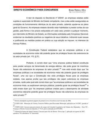 DIREITO ECONÔMICO PARA CONCURSOS Bruno Mattos e Silva
http://www.brunosilva.adv.br
A teor do disposto no Decreto-lei nº 200/67, as empresas estatais estão
sujeitas à supervisão do Ministro de Estado competente, mas a elas estão asseguradas as
condições de funcionamento idênticas às do setor privado, cabendo ajustar-se ao plano
geral do Governo. As empresas estatais deverão estar habilitadas a prestar contas da sua
gestão, pela forma e nos prazos estipulados em cada caso; prestar a qualquer momento,
por intermédio do Ministro de Estado, as informações solicitadas pelo Congresso Nacional;
evidenciar os resultados positivos ou negativos de seus trabalhos, indicando suas causas
e justificando as medidas postas em prática ou cuja adoção se impuser, no interesse do
Serviço Público.
A Constituição Federal estabelece que as empresas públicas e as
sociedades de economia mista não poderão gozar de privilégios fiscais não extensivos às
do setor privado (art. 173, § 2º).
Portanto, é correto dizer que “Uma empresa pública federal constituída
para prestar serviços de transmissão de energia elétrica, não pode gozar de incentivos
fiscais não extensivos às empresas do setor privado”.80
mas está errado dizer que "as
empresas públicas e as sociedades de economia mista não poderão gozar de privilégios
fiscais", uma vez que a Constituição não veda privilégios fiscais para as empresas
estatais, mas apenas proíbe que tais privilégios não sejam extensivos às empresas
privadas, razão pela qual está correto dizer que "as empresas públicas e as sociedades de
economia mista, ao explorarem serviços públicos, poderão gozar de privilégios fiscais"81
e
está errado dizer que “As empresas públicas criadas para o desempenho de atividade
econômica relevante poderão gozar de privilégios fiscais não extensivos às empresas do
setor privado”.82
79
Notícia estampada na primeira página do jormal Correio braziliense de 6 de maio de 2006.
80
CESPE/UnB – Município de Vitória, Concurso Público para Procurador Municipal, aplicação em 3/6/2007, questão nº
97.
81
CESPE/UnB, Concurso para provimento de cargos de Consultor Legislativo da Câmara dos Deputados - Área VII -
Finanças e Direito Comercial, Questão nº 75 (5), prova realizada em 29/9/2002.
82
Tribunal de Justiça de Santa Catarina, Concurso para Juiz de Direito– Prova tipo 1, aplicação em agosto de 2007,
questão nº 58, alternativa “b” (incorreta).
 