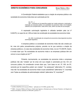 DIREITO ECONÔMICO PARA CONCURSOS Bruno Mattos e Silva
http://www.brunosilva.adv.br
A Constituição Federal estabelece que a criação de empresa pública e de
sociedade de economia mista deve ser autorizada por lei:
Art. 37 (...)
XIX – somente por lei específica poderá ser criada autarquia e autorizada a
instituição de empresa pública, de sociedade de economia mista e de fundação,
cabendo à lei complementar, neste último caso, definir as áreas de sua atuação;
A expressão autorização legislativa é utilizada também pela Lei nº
6.404/76, no caput do art. 236 ao tratar da constituição da sociedade de economia mista:
Art. 236. A constituição de companhia de economia mista depende de prévia
autorização legislativa.
A empresa pública e a sociedade de economia mista não são criadas por
lei, mas sim pelos procedimentos próprios, previsto na lei que autoriza a criação da
empresa pública e, no caso das sociedades de economia mista, na Lei nº 6.404/76. Assim,
é errado dizer que “As sociedades de economia mista e as empresas públicas têm em
comum a sua criação por lei”.83
Portanto, tecnicamente, as sociedades de economia mista e empresas
públicas não são “criadas” por lei (mas sim sua criação é autorizada por lei). Em um
concurso público, foi considerado correto dizer que, "com base no art. 37, XIX, da CF,
somente por lei específica podem ser criadas": "as autarquias" (alternativa "b", correta),
mas não "as sociedades de economia mista e suas subsidiárias" (alternativa "c", incorreta)
nem "todas as entidades de administração indireta" (alternativa "d", incorreta).84
83
CESPE/UNB/PGE-CE/Concurso Público – aplicação em 15/2/2004, questão 27(d).
84
TJRO - Concurso Público de Provas e Títulos para Ingresso e Remoção para os Serviços Notariais e de Registro do
Estado de Rondônia, realizado em 2004/2005, questão nº 6.
 