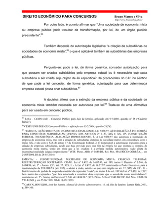 DIREITO ECONÔMICO PARA CONCURSOS Bruno Mattos e Silva
http://www.brunosilva.adv.br
Por outro lado, é correto afirmar que “Uma sociedade de economia mista
ou empresa pública pode resultar da transformação, por lei, de um órgão público
preexistente”.85
Também depende de autorização legislativa “a criação de subsidiárias de
sociedades de economia mista”,86
o que é aplicável também às subsidiárias das empresas
públicas.
Pergunta-se: pode a lei, de forma genérica, conceder autorização para
que possam ser criadas subsidiárias pela empresa estatal ou é necessário que cada
subsidiária a ser criada seja objeto de lei específica? Há precedentes do STF no sentido
de que pode a lei conceder, de forma genérica, autorização para que determinada
empresa estatal possa criar subsidiárias.87
A doutrina afirma que a extinção da empresa pública e da sociedade de
economia mista também necessita ser autorizada por lei.88
Trata-se de uma afirmativa
para ser usada em concurso público.
85
TJBA – CESPE/UnB – Concurso Público para Juiz de Direito, aplicação em 9/7/2005, questão nº 48 (“Caderno
Itapuã”).
86
CESPE/UNB/PGE-CE/Concurso Público – aplicação em 15/2/2004, questão 28(IV).
87
“EMENTA: AÇÃO DIRETA DE INCONSTITUCIONALIDADE. LEI 9478/97. AUTORIZAÇÃO À PETROBRÁS
PARA CONSTITUIR SUBSIDIÁRIAS. OFENSA AOS ARTIGOS 2º E 37, XIX E XX, DA CONSTITUIÇÃO
FEDERAL. INEXISTÊNCIA. ALEGAÇÃO IMPROCEDENTE. 1. A Lei 9478/97 não autorizou a instituição de
empresa de economia mista, mas sim a criação de subsidiárias distintas da sociedade-matriz, em consonância com o
inciso XX, e não com o XIX do artigo 37 da Constituição Federal. 2. É dispensável a autorização legislativa para a
criação de empresas subsidiárias, desde que haja previsão para esse fim na própria lei que instituiu a empresa de
economia mista matriz, tendo em vista que a lei criadora é a própria medida autorizadora. Ação direta de
inconstitucionalidade julgada improcedente.” (STF, Pleno, ADIn nº 1649/DF, Rel. Min. MAURÍCIO CORRÊA, j. em
24/03/2004, DJ de 28-05-2004)
EMENTA: - CONSTITUCIONAL. SOCIEDADE DE ECONOMIA MISTA: CRIAÇÃO. TELEBRÁS:
REESTRUTURAÇÃO SOCIETÁRIA: CISÃO. Lei nº 9.472, de 16.07.97, art. 189, inciso I. Decreto nº 2.546, de
14.04.98, art. 3º - Anexo. C.F., art. 37, XIX. I. - A Lei nº 9.472, de 16.07.97, autorizando o Poder Executivo, para a
reestruturação da TELEBRÁS (art. 187), a adotar a cisão, satisfaz ao que está exigido no art. 37, XIX, da C.F.. II. -
Indeferimento do pedido de suspensão cautelar da expressão "cisão", no inciso I do art. 189 da Lei nº 9.472, de 1997,
bem assim das expressões "que fica autorizada a constituir doze empresas que a sucederão como controladoras",
contidas no art. 3º - Anexo, do Decreto nº 2.546, de 14.04.98.” (STF, Pleno, ADIn nº 1840 MC/DF, Rel. Min. CARLOS
VELLOSO, j. em 25/06/1998, DJ de 11-09-1998)
88
CARVALHO FILHO, José dos Santos. Manual de direito administrativo. 10. ed. Rio de Janeiro: Lumen Júris, 2003,
p. 389-390.
 