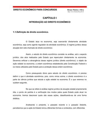 DIREITO ECONÔMICO PARA CONCURSOS Bruno Mattos e Silva
http://www.brunosilva.adv.br
CAPÍTULO I
INTRODUÇÃO AO DIREITO ECONÔMICO
1.1.Definição de direito econômico.
O Estado atua na economia, seja exercendo diretamente atividade
econômica, seja como agente regulador da atividade econômica. O regime jurídico dessa
atuação tem sido chamado de direito econômico.
Assim, o estudo do direito econômico consiste na análise, sob o aspecto
jurídico, dos atos realizados pelo Estado que repercutem diretamente na economia.
Devemos enfocar a abrangência desse regime jurídico (direito econômico), o objeto da
ação estatal na economia, a ordem econômica estabelecida pela Constituição Federal e
os meios utilizados pelo Estado para a proteção dessa ordem econômica.
Como pressuposto óbvio para estudo do direito econômico, é preciso
definir o que é atividade econômica, pois, como vimos acima, o direito econômico é a
parte da ciência jurídica que estuda a ação estatal na economia. É o que veremos no
subitem seguinte.
No que se refere à análise regime jurídico da atuação estatal propriamente
dita, o ponto de partida é a verificação dos modos pelos quais Estado pode atuar na
economia. Iremos descrever quais são essas ações, classificando-as de uma forma
didática.
Analisando o presente, o passado recente e o passado distante,
percebemos que a ação do Estado tomou diferentes formas e conteúdos, com diferentes
 