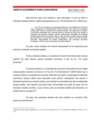DIREITO ECONÔMICO PARA CONCURSOS Bruno Mattos e Silva
http://www.brunosilva.adv.br
Mas deve-se fazer uma ressalva a essa afirmação, no que se refere à
empresas estatais federais: dispõe expressamente o art. 178 do Decreto-lei nº 200/67 que:
Art. 178. As autarquias, as empresas públicas e as sociedades de economia
mista, integrantes da Administração Federal Indireta, bem assim as fundações
criadas pela União ou mantidas com recursos federais, sob supervisão ministerial,
e as demais sociedades sob o controle direto ou indireto da União, que acusem a
ocorrência de prejuízos, estejam inativas, desenvolvam atividades já atendidas
satisfatoriamente pela iniciativa privada ou não previstas no objeto social, poderão
ser dissolvidas ou incorporadas a outras entidades, a critério e por ato do Poder
Executivo, resguardados os direitos assegurados, aos eventuais acionistas
minoritários, nas leis e atos constitutivos de cada entidade.
Ou seja, nessa hipótese não haverá necessidade de lei específica para
autorizar a extinção da empresa estatal.
Pode a empresa pública e a sociedade de economia mista prestar serviço
público? Ou deve apenas exercer atividade econômica, a teor do art. 173, supra
transcrito?
A empresa pública e a sociedade de economia mista podem ter por objeto
serviço público. Quando os incisos II e III do art. 5º do Decreto-lei nº 200/67 dizem que a
empresa pública e sociedade de economia mista têm por objeto a exploração de atividade
econômica, querem utilizar essa expressão como gênero, abrangendo não apenas a
atividade econômica em sentido estrito, como também as atividades que são consideradas
serviço público. Isso significa que deve haver remuneração por parte de quem com as
empresas estatais contrata, o que é óbvio, pois as empresas estatais são empresas, no
sentido técnico da palavra.89
Os bens das empresas estatais são bens públicos ou privados? Eles
podem ser penhorados?
89
MELLO, Celso Antônio Bandeira de. Curso de direito administrativo. 15a
. ed. São Paulo: Malheiros, 2003, p. 175 e
176.
 
