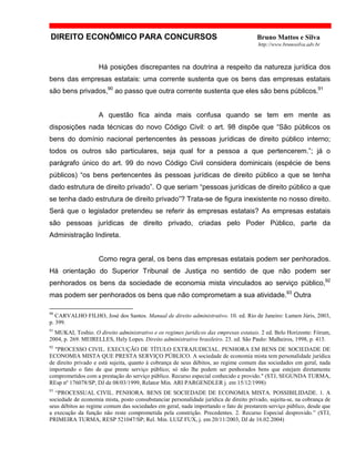 DIREITO ECONÔMICO PARA CONCURSOS Bruno Mattos e Silva
http://www.brunosilva.adv.br
Há posições discrepantes na doutrina a respeito da natureza jurídica dos
bens das empresas estatais: uma corrente sustenta que os bens das empresas estatais
são bens privados,90
ao passo que outra corrente sustenta que eles são bens públicos.91
A questão fica ainda mais confusa quando se tem em mente as
disposições nada técnicas do novo Código Civil: o art. 98 dispõe que “São públicos os
bens do domínio nacional pertencentes às pessoas jurídicas de direito público interno;
todos os outros são particulares, seja qual for a pessoa a que pertencerem.”; já o
parágrafo único do art. 99 do novo Código Civil considera dominicais (espécie de bens
públicos) “os bens pertencentes às pessoas jurídicas de direito público a que se tenha
dado estrutura de direito privado”. O que seriam “pessoas jurídicas de direito público a que
se tenha dado estrutura de direito privado”? Trata-se de figura inexistente no nosso direito.
Será que o legislador pretendeu se referir às empresas estatais? As empresas estatais
são pessoas jurídicas de direito privado, criadas pelo Poder Público, parte da
Administração Indireta.
Como regra geral, os bens das empresas estatais podem ser penhorados.
Há orientação do Superior Tribunal de Justiça no sentido de que não podem ser
penhorados os bens da sociedade de economia mista vinculados ao serviço público,92
mas podem ser penhorados os bens que não comprometam a sua atividade.93
Outra
90
CARVALHO FILHO, José dos Santos. Manual de direito administrativo. 10. ed. Rio de Janeiro: Lumen Júris, 2003,
p. 399.
91
MUKAI, Toshio. O direito administrativo e os regimes jurídicos das empresas estatais. 2 ed. Belo Horizonte: Fórum,
2004, p. 269. MEIRELLES, Hely Lopes. Direito administrativo brasileiro. 23. ed. São Paulo: Malheiros, 1998, p. 413.
92
"PROCESSO CIVIL. EXECUÇÃO DE TÍTULO EXTRAJUDICIAL. PENHORA EM BENS DE SOCIEDADE DE
ECONOMIA MISTA QUE PRESTA SERVIÇO PÚBLICO. A sociedade de economia mista tem personalidade jurídica
de direito privado e está sujeita, quanto à cobrança de seus débitos, ao regime comum das sociedades em geral, nada
importando o fato de que preste serviço público; só não lhe podem ser penhorados bens que estejam diretamente
comprometidos com a prestação do serviço público. Recurso especial conhecido e provido." (STJ, SEGUNDA TURMA,
REsp nº 176078/SP, DJ de 08/03/1999, Relator Min. ARI PARGENDLER j. em 15/12/1998)
93
“PROCESSUAL CIVIL. PENHORA. BENS DE SOCIEDADE DE ECONOMIA MISTA. POSSIBILIDADE. 1. A
sociedade de economia mista, posto consubstanciar personalidade jurídica de direito privado, sujeita-se, na cobrança de
seus débitos ao regime comum das sociedades em geral, nada importando o fato de prestarem serviço público, desde que
a execução da função não reste comprometida pela constrição. Precedentes. 2. Recurso Especial desprovido.” (STJ,
PRIMEIRA TURMA, RESP 521047/SP; Rel. Min. LUIZ FUX, j. em 20/11/2003, DJ de 16.02.2004)
 