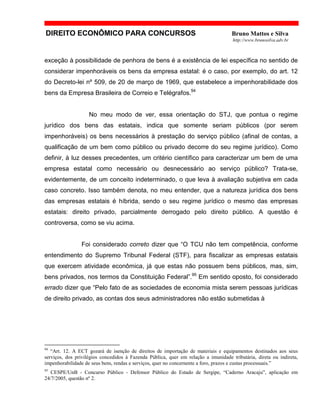 DIREITO ECONÔMICO PARA CONCURSOS Bruno Mattos e Silva
http://www.brunosilva.adv.br
exceção à possibilidade de penhora de bens é a existência de lei específica no sentido de
considerar impenhoráveis os bens da empresa estatal: é o caso, por exemplo, do art. 12
do Decreto-lei nº 509, de 20 de março de 1969, que estabelece a impenhorabilidade dos
bens da Empresa Brasileira de Correio e Telégrafos.94
No meu modo de ver, essa orientação do STJ, que pontua o regime
jurídico dos bens das estatais, indica que somente seriam públicos (por serem
impenhoráveis) os bens necessários à prestação do serviço público (afinal de contas, a
qualificação de um bem como público ou privado decorre do seu regime jurídico). Como
definir, à luz desses precedentes, um critério científico para caracterizar um bem de uma
empresa estatal como necessário ou desnecessário ao serviço público? Trata-se,
evidentemente, de um conceito indeterminado, o que leva à avaliação subjetiva em cada
caso concreto. Isso também denota, no meu entender, que a natureza jurídica dos bens
das empresas estatais é híbrida, sendo o seu regime jurídico o mesmo das empresas
estatais: direito privado, parcialmente derrogado pelo direito público. A questão é
controversa, como se viu acima.
Foi considerado correto dizer que “O TCU não tem competência, conforme
entendimento do Supremo Tribunal Federal (STF), para fiscalizar as empresas estatais
que exercem atividade econômica, já que estas não possuem bens públicos, mas, sim,
bens privados, nos termos da Constituição Federal”.95
Em sentido oposto, foi considerado
errado dizer que “Pelo fato de as sociedades de economia mista serem pessoas jurídicas
de direito privado, as contas dos seus administradores não estão submetidas à
94
“Art. 12. A ECT gozará de isenção de direitos de importação de materiais e equipamentos destinados aos seus
serviços, dos privilégios concedidos à Fazenda Pública, quer em relação a imunidade tributária, direta ou indireta,
impenhorabilidade de seus bens, rendas e serviços, quer no concernente a foro, prazos e custas processuais.”
95
CESPE/UnB - Concurso Público - Defensor Público do Estado de Sergipe, “Caderno Aracaju”, aplicação em
24/7/2005, questão nº 2.
 