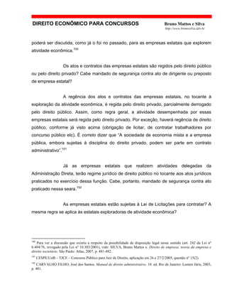 DIREITO ECONÔMICO PARA CONCURSOS Bruno Mattos e Silva
http://www.brunosilva.adv.br
poderá ser discutida, como já o foi no passado, para as empresas estatais que explorem
atividade econômica.100
Os atos e contratos das empresas estatais são regidos pelo direito público
ou pelo direito privado? Cabe mandado de segurança contra ato de dirigente ou preposto
de empresa estatal?
A regência dos atos e contratos das empresas estatais, no tocante à
exploração da atividade econômica, é regida pelo direito privado, parcialmente derrogado
pelo direito público. Assim, como regra geral, a atividade desempenhada por essas
empresas estatais será regida pelo direito privado. Por exceção, haverá regência de direito
público, conforme já visto acima (obrigação de licitar, de contratar trabalhadores por
concurso público etc). É correto dizer que “A sociedade de economia mista e a empresa
pública, embora sujeitas à disciplina do direito privado, podem ser parte em contrato
administrativo”.101
Já as empresas estatais que realizem atividades delegadas da
Administração Direta, terão regime jurídico de direito público no tocante aos atos jurídicos
praticados no exercício dessa função. Cabe, portanto, mandado de segurança contra ato
praticado nessa seara.102
As empresas estatais estão sujeitas à Lei de Licitações para contratar? A
mesma regra se aplica às estatais exploradoras de atividade econômica?
100
Para ver a discussão que existiu a respeito da possibilidade de disposição legal nesse sentido (art. 242 da Lei nº
6.404/76, revogado pela Lei nº 10.303/2001), vide: SILVA, Bruno Mattos e. Direito de empresa: teoria da empresa e
direito societário. São Paulo: Atlas, 2007, p. 481-482.
101
CESPE/UnB – TJCE – Concurso Público para Juiz de Direito, aplicação em 26 e 27/2/2005, questão nº 15(2).
102
CARVALHO FILHO, José dos Santos. Manual de direito administrativo. 10. ed. Rio de Janeiro: Lumen Júris, 2003,
p. 401.
 