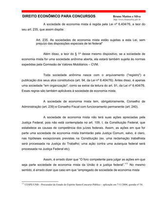 DIREITO ECONÔMICO PARA CONCURSOS Bruno Mattos e Silva
http://www.brunosilva.adv.br
A sociedade de economia mista é regida pela Lei nº 6.404/76, a teor do
seu art. 235, que assim dispõe:
Art. 235. As sociedades de economia mista estão sujeitas a esta Lei, sem
prejuízo das disposições especiais de lei federal"
Além disso, a teor do § 1º desse mesmo dispositivo, se a sociedade de
economia mista for uma sociedade anônima aberta, ela estará também sujeita às normas
expedidas pela Comissão de Valores Mobiliários – CVM.
Toda sociedade anônima nasce com o arquivamento ("registro") e
publicação dos seus atos constitutivos (art. 94, da Lei nº 6.404/76). Antes disso, é apenas
uma sociedade "em organização", como se extrai da leitura do art. 91, da Lei nº 6.404/76.
Essas regras são também aplicáveis à sociedade de economia mista.
A sociedade de economia mista tem, obrigatoriamente, Conselho de
Administração (art. 239) e Conselho Fiscal com funcionamento permanente (art. 240).
A sociedade de economia mista não terá suas ações apreciadas pela
Justiça Federal, pois não está contemplada no art. 109, I, da Constituição Federal, que
estabelece as causas de competência dos juízes federais. Assim, as ações em que for
parte uma sociedade de economia mista tramitarão pela Justiça Comum, salvo, é claro,
nas hipóteses excepcionais previstas na Constituição (ex. uma reclamação trabalhista
será processada na Justiça do Trabalho; uma ação contra uma autarquia federal será
processada na Justiça Federal etc).
Assim, é errado dizer que “O foro competente para julgar as ações em que
seja parte sociedade de economia mista da União é a justiça federal”.111
No mesmo
sentido, é errado dizer que caso em que “empregado de sociedade de economia mista
111
CESPE/UNB – Procurador do Estado do Espírito Santo/Concurso Público – aplicação em 7/11/2004, questão nº 54.
 
