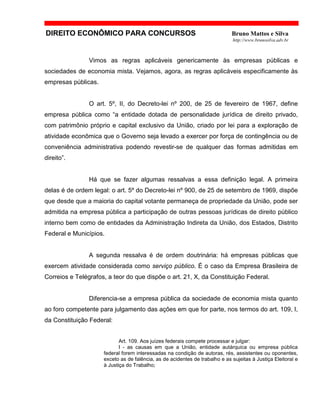 DIREITO ECONÔMICO PARA CONCURSOS Bruno Mattos e Silva
http://www.brunosilva.adv.br
Vimos as regras aplicáveis genericamente às empresas públicas e
sociedades de economia mista. Vejamos, agora, as regras aplicáveis especificamente às
empresas públicas.
O art. 5º, II, do Decreto-lei nº 200, de 25 de fevereiro de 1967, define
empresa pública como “a entidade dotada de personalidade jurídica de direito privado,
com patrimônio próprio e capital exclusivo da União, criado por lei para a exploração de
atividade econômica que o Governo seja levado a exercer por força de contingência ou de
conveniência administrativa podendo revestir-se de qualquer das formas admitidas em
direito”.
Há que se fazer algumas ressalvas a essa definição legal. A primeira
delas é de ordem legal: o art. 5º do Decreto-lei nº 900, de 25 de setembro de 1969, dispõe
que desde que a maioria do capital votante permaneça de propriedade da União, pode ser
admitida na empresa pública a participação de outras pessoas jurídicas de direito público
interno bem como de entidades da Administração Indireta da União, dos Estados, Distrito
Federal e Municípios.
A segunda ressalva é de ordem doutrinária: há empresas públicas que
exercem atividade considerada como serviço público. É o caso da Empresa Brasileira de
Correios e Telégrafos, a teor do que dispõe o art. 21, X, da Constituição Federal.
Diferencia-se a empresa pública da sociedade de economia mista quanto
ao foro competente para julgamento das ações em que for parte, nos termos do art. 109, I,
da Constituição Federal:
Art. 109. Aos juízes federais compete processar e julgar:
I - as causas em que a União, entidade autárquica ou empresa pública
federal forem interessadas na condição de autoras, rés, assistentes ou oponentes,
exceto as de falência, as de acidentes de trabalho e as sujeitas à Justiça Eleitoral e
à Justiça do Trabalho;
 