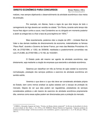 DIREITO ECONÔMICO PARA CONCURSOS Bruno Mattos e Silva
http://www.brunosilva.adv.br
matizes, mas sempre objetivando o desenvolvimento da atividade econômica e dos meios
de produção.
Por exemplo, em Atenas, havia a regra de que dois terços de todo o
carregamento de trigo deveria ser vendido na cidade.1
Em Roma, durante certo tempo não
houve freio algum contra a usura, mas Constantino se viu obrigado em momento posterior
a abolir as antigas leis e a fixar a taxa de juros legítima em 100%.2
Mais recentemente, podemos citar a criação da URV – Unidade Real de
Valor e das demais medidas de direcionamento da economia, materializadas no famoso
“Plano Real”, durante o Governo de Itamar Franco, por meio das Medidas Provisórias nºs
434, de 27/02/1994, e 1.053, de 30/06/95, reeditadas e posteriormente convertidas nas
Leis nºs 8.880, de 27/05/1994, e 10.192, de 14/2/2001.
O Estado pode até mesmo ser agente da atividade econômica, seja
diretamente, seja mediante a criação de empresas que exercerão a atividade econômica.
Optamos por classificar em três as formas de ação estatal na economia:
normatização, prestação dos serviços públicos e exercício de atividade econômica em
sentido estrito.
Veremos o que deve e o que não deve ser considerado atividade própria
do Estado, bem como iremos analisar as ações estatais com o escopo de proteção do
mercado. Depois de ver que elas podem ser regulatórias, prestadoras de serviços
considerados públicos e até mesmo de exercício de atividade econômica propriamente
dita, veremos como essas ações podem ser direcionadas para a proteção do mercado.
1
CORREA, Alexandre Augusto de Castro. “Existiu, em Roma, direito comercial?”. In Revista da faculdade de direito
da universidade de São Paulo, v. 65, 1970, p. 68. FERRAZ, Manoel Martins de Figueiredo. “Aspectos jurídicos do
comércio na Grécia antiga”. In Revista de direito civil, imobiliário, agrário e empresarial, v. 12, nº 44, abr./jun. 1988, p.
160-171.
 