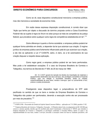 DIREITO ECONÔMICO PARA CONCURSOS Bruno Mattos e Silva
http://www.brunosilva.adv.br
Como se vê, esse dispositivo constitucional menciona a empresa pública,
mas não menciona a sociedade de economia mista.
Em razão dessa expressa disposição constitucional, é correto dizer que
“Ação que tenha por objeto a discussão de domínio proposta contra a Caixa Econômica
Federal não se sujeita à regra do fórum rei sitae porque se trata de competência da justiça
federal, que prevalece sobre qualquer outra regra de competência estabelecida em lei”.114
Outra diferença é quanto a forma societária: a empresa pública poderá ter
qualquer forma admitida em direito, a depender da lei que autorizar sua criação. O regime
jurídico da empresa pública será fortemente influenciado pela lei que autorizar sua criação,
a ela não se aplicando a Lei nº 6.404/76, salvo, é claro, se a lei autorizadora de sua
criação dispuser a respeito dessa aplicação.
Como regra geral, a empresa pública poderá ter ser bens penhorados.
Mas pode a lei estabelecer exceções. É o caso da Empresa Brasileira de Correios e
Telégrafos, nos termos do Decreto-lei nº 509, de 20 de março de 1969:
Art. 12. A ECT gozará de isenção de direitos de importação de materiais e
equipamentos destinados aos seus serviços, dos privilégios concedidos à Fazenda
Pública, quer em relação a imunidade tributária, direta ou indireta,
impenhorabilidade de seus bens, rendas e serviços, quer no concernente a foro,
prazos e custas processuais.
Prestigiando esse dispositivo legal, a jurisprudência do STF está
pacificada no sentido de que os bens e rendas da Empresa Brasileira de Correios e
Telégrafos não podem ser penhorados, devendo a execução contra ela ser processada
por meio de precatório.115
114
CESPE/UNB – Procurador do Estado do Espírito Santo/Concurso Público – aplicação em 7/11/2004, questão nº 102.
115
“Empresa Brasileira de Correios e Telégrafos. Execução. - O Plenário desta Corte, no julgamento do RE 220.906 que
versava a mesma questão, decidiu que foi recebido pela atual Constituição o Decreto-lei nº 509/69, que estendeu à
Empresa Brasileira de Correios e Telégrafos os privilégios conferidos à Fazenda Pública, dentre os quais o da
impenhorabilidade de seus bens, rendas e serviços, devendo a execução contra ela fazer-se mediante precatório, sob
 