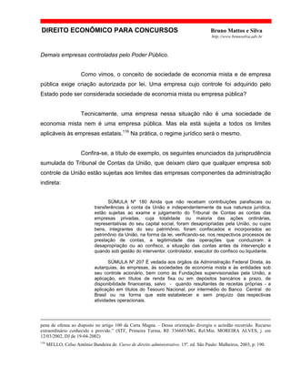 DIREITO ECONÔMICO PARA CONCURSOS Bruno Mattos e Silva
http://www.brunosilva.adv.br
Demais empresas controladas pelo Poder Público.
Como vimos, o conceito de sociedade de economia mista e de empresa
pública exige criação autorizada por lei. Uma empresa cujo controle foi adquirido pelo
Estado pode ser considerada sociedade de economia mista ou empresa pública?
Tecnicamente, uma empresa nessa situação não é uma sociedade de
economia mista nem é uma empresa pública. Mas ela está sujeita a todos os limites
aplicáveis às empresas estatais.116
Na prática, o regime jurídico será o mesmo.
Confira-se, a título de exemplo, os seguintes enunciados da jurisprudência
sumulada do Tribunal de Contas da União, que deixam claro que qualquer empresa sob
controle da União estão sujeitas aos limites das empresas componentes da administração
indireta:
SÚMULA Nº 180 Ainda que não recebam contribuições parafiscais ou
transferências à conta da União e independentemente da sua natureza jurídica,
estão sujeitas ao exame e julgamento do Tribunal de Contas as contas das
empresas privadas, cuja totalidade ou maioria das ações ordinárias,
representativas do seu capital social, foram desapropriadas pela União, ou cujos
bens, integrantes do seu patrimônio, foram confiscados e incorporados ao
patrimônio da União, na forma da lei, verificando-se, nos respectivos processos de
prestação de contas, a legitimidade das operações que conduziram à
desapropriação ou ao confisco, a situação das contas antes da intervenção e
quando sob gestão do interventor, controlador, executor do confisco ou liquidante.
SÚMULA Nº 207 É vedada aos órgãos da Administração Federal Direta, às
autarquias, às empresas, às sociedades de economia mista e às entidades sob
seu controle acionário, bem como às Fundações supervisionadas pela União, a
aplicação, em títulos de renda fixa ou em depósitos bancários a prazo, de
disponibilidade financeiras, salvo - quando resultantes de receitas próprias - a
aplicação em títulos do Tesouro Nacional, por intermédio do Banco Central do
Brasil ou na forma que este estabelecer e sem prejuízo das respectivas
atividades operacionais.
pena de ofensa ao disposto no artigo 100 da Carta Magna. - Dessa orientação divergiu o acórdão recorrido. Recurso
extraordinário conhecido e provido.” (STF, Primeira Turma, RE 336685/MG, Rel:Min. MOREIRA ALVES, j. em
12/03/2002, DJ de 19-04-2002)
116
MELLO, Celso Antônio Bandeira de. Curso de direito administrativo. 15a
. ed. São Paulo: Malheiros, 2003, p. 190.
 