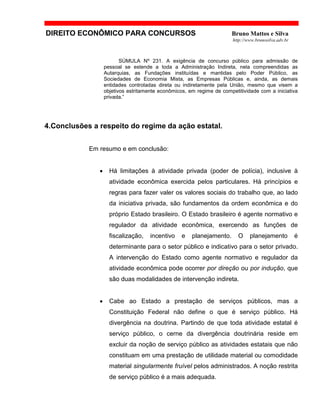 DIREITO ECONÔMICO PARA CONCURSOS Bruno Mattos e Silva
http://www.brunosilva.adv.br
SÚMULA Nº 231. A exigência de concurso público para admissão de
pessoal se estende a toda a Administração Indireta, nela compreendidas as
Autarquias, as Fundações instituídas e mantidas pelo Poder Público, as
Sociedades de Economia Mista, as Empresas Públicas e, ainda, as demais
entidades controladas direta ou indiretamente pela União, mesmo que visem a
objetivos estritamente econômicos, em regime de competitividade com a iniciativa
privada.”
4.Conclusões a respeito do regime da ação estatal.
Em resumo e em conclusão:
• Há limitações à atividade privada (poder de polícia), inclusive à
atividade econômica exercida pelos particulares. Há princípios e
regras para fazer valer os valores sociais do trabalho que, ao lado
da iniciativa privada, são fundamentos da ordem econômica e do
próprio Estado brasileiro. O Estado brasileiro é agente normativo e
regulador da atividade econômica, exercendo as funções de
fiscalização, incentivo e planejamento. O planejamento é
determinante para o setor público e indicativo para o setor privado.
A intervenção do Estado como agente normativo e regulador da
atividade econômica pode ocorrer por direção ou por indução, que
são duas modalidades de intervenção indireta.
• Cabe ao Estado a prestação de serviços públicos, mas a
Constituição Federal não define o que é serviço público. Há
divergência na doutrina. Partindo de que toda atividade estatal é
serviço público, o cerne da divergência doutrinária reside em
excluir da noção de serviço público as atividades estatais que não
constituam em uma prestação de utilidade material ou comodidade
material singularmente fruível pelos administrados. A noção restrita
de serviço público é a mais adequada.
 