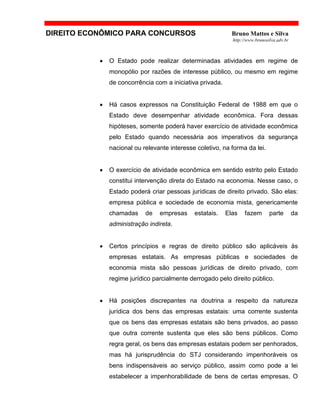 DIREITO ECONÔMICO PARA CONCURSOS Bruno Mattos e Silva
http://www.brunosilva.adv.br
• O Estado pode realizar determinadas atividades em regime de
monopólio por razões de interesse público, ou mesmo em regime
de concorrência com a iniciativa privada.
• Há casos expressos na Constituição Federal de 1988 em que o
Estado deve desempenhar atividade econômica. Fora dessas
hipóteses, somente poderá haver exercício de atividade econômica
pelo Estado quando necessária aos imperativos da segurança
nacional ou relevante interesse coletivo, na forma da lei.
• O exercício de atividade econômica em sentido estrito pelo Estado
constitui intervenção direta do Estado na economia. Nesse caso, o
Estado poderá criar pessoas jurídicas de direito privado. São elas:
empresa pública e sociedade de economia mista, genericamente
chamadas de empresas estatais. Elas fazem parte da
administração indireta.
• Certos princípios e regras de direito público são aplicáveis às
empresas estatais. As empresas públicas e sociedades de
economia mista são pessoas jurídicas de direito privado, com
regime jurídico parcialmente derrogado pelo direito público.
• Há posições discrepantes na doutrina a respeito da natureza
jurídica dos bens das empresas estatais: uma corrente sustenta
que os bens das empresas estatais são bens privados, ao passo
que outra corrente sustenta que eles são bens públicos. Como
regra geral, os bens das empresas estatais podem ser penhorados,
mas há jurisprudência do STJ considerando impenhoráveis os
bens indispensáveis ao serviço público, assim como pode a lei
estabelecer a impenhorabilidade de bens de certas empresas. O
 