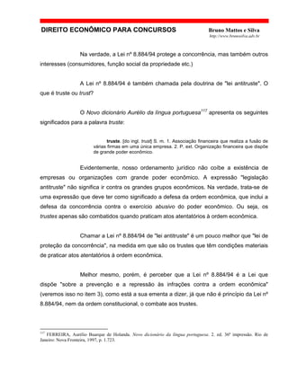 DIREITO ECONÔMICO PARA CONCURSOS Bruno Mattos e Silva
http://www.brunosilva.adv.br
Na verdade, a Lei nº 8.884/94 protege a concorrência, mas também outros
interesses (consumidores, função social da propriedade etc.)
A Lei nº 8.884/94 é também chamada pela doutrina de "lei antitruste". O
que é truste ou trust?
O Novo dicionário Aurélio da língua portuguesa117
apresenta os seguintes
significados para a palavra truste:
truste. [do ingl. trust] S. m. 1. Associação financeira que realiza a fusão de
várias firmas em uma única empresa. 2. P. ext. Organização financeira que dispõe
de grande poder econômico.
Evidentemente, nosso ordenamento jurídico não coíbe a existência de
empresas ou organizações com grande poder econômico. A expressão "legislação
antitruste" não significa ir contra os grandes grupos econômicos. Na verdade, trata-se de
uma expressão que deve ter como significado a defesa da ordem econômica, que inclui a
defesa da concorrência contra o exercício abusivo do poder econômico. Ou seja, os
trustes apenas são combatidos quando praticam atos atentatórios à ordem econômica.
Chamar a Lei nº 8.884/94 de "lei antitruste" é um pouco melhor que "lei de
proteção da concorrência", na medida em que são os trustes que têm condições materiais
de praticar atos atentatórios à ordem econômica.
Melhor mesmo, porém, é perceber que a Lei nº 8.884/94 é a Lei que
dispõe "sobre a prevenção e a repressão às infrações contra a ordem econômica"
(veremos isso no item 3), como está a sua ementa a dizer, já que não é princípio da Lei nº
8.884/94, nem da ordem constitucional, o combate aos trustes.
117
FERREIRA, Aurélio Buarque de Holanda. Novo dicionário da língua portuguesa. 2. ed. 36ª impressão. Rio de
Janeiro: Nova Fronteira, 1997, p. 1.723.
 