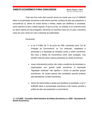 DIREITO ECONÔMICO PARA CONCURSOS Bruno Mattos e Silva
http://www.brunosilva.adv.br
Tudo isso fica muito claro quando temos em mente que a Lei nº 8.884/94
tolera a concentração econômica e até mesmo permite a prática de atos que prejudicam a
concorrência (!), dentro de certos termos e limites, desde que benéficos à sociedade,
como veremos no item 3 deste Capítulo. O que a Lei faz, na verdade, é um confronto entre
os vários valores por ela protegidos, admitindo um sacrifício maior de um para o benefício
maior de outro, tendo em mira o interesse da coletividade.
Concluindo:
• a Lei nº 8.884, de 11 de junho de 1994, conhecida como "Lei da
Proteção da Concorrência" ou “Lei antitruste”, estabelece a
prevenção e a repressão às infrações contra a ordem econômica.
Ela inclui a defesa da concorrência como valor protegido, mas
também trata de outros valores pertinentes ao direito econômico;
• nosso ordenamento jurídico não coíbe a existência de empresas ou
organizações com grande poder econômico. A expressão
"legislação antitruste" não significa ir contra os grandes grupos
econômicos. Os trustes apenas são combatidos quando praticam
atos atentatórios à ordem econômica;
• dentro de certos limites e desde que benéficos à sociedade, a Lei nº
8.884/94 tolera a concentração econômica e até mesmo permite a
prática de atos que prejudicam a concorrência.
1.1. O CADE - Conselho Administrativo de Defesa Econômica e a SDE - Secretaria de
Direito Econômico.
 