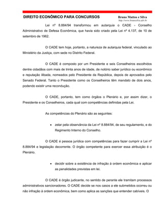 DIREITO ECONÔMICO PARA CONCURSOS Bruno Mattos e Silva
http://www.brunosilva.adv.br
Lei nº 8.884/94 transformou em autarquia o CADE - Conselho
Administrativo de Defesa Econômica, que havia sido criado pela Lei nº 4.137, de 10 de
setembro de 1962.
O CADE tem hoje, portanto, a natureza de autarquia federal, vinculado ao
Ministério da Justiça, com sede no Distrito Federal.
O CADE é composto por um Presidente e seis Conselheiros escolhidos
dentre cidadãos com mais de trinta anos de idade, de notório saber jurídico ou econômico
e reputação ilibada, nomeados pelo Presidente da República, depois de aprovados pelo
Senado Federal. Tanto o Presidente como os Conselheiros têm mandato de dois anos,
podendo existir uma recondução.
O CADE, portanto, tem como órgãos o Plenário e, por assim dizer, o
Presidente e os Conselheiros, cada qual com competências definidas pela Lei.
As competências do Plenário são as seguintes:
• zelar pela observância da Lei nº 8.884/94, de seu regulamento, e do
Regimento Interno do Conselho.
O CADE é pessoa jurídica com competências para fazer cumprir a Lei nº
8.884/94 e legislação decorrente. O órgão competente para exercer essa atribuição é o
Plenário.
• decidir sobre a existência de infração à ordem econômica e aplicar
as penalidades previstas em lei.
O CADE é órgão judicante, no sentido de perante ele tramitam processos
administrativos sancionadores. O CADE decide se nos casos a ele submetidos ocorreu ou
não infração à ordem econômica, bem como aplica as sanções que entender cabíveis. O
 