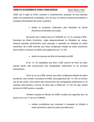 DIREITO ECONÔMICO PARA CONCURSOS Bruno Mattos e Silva
http://www.brunosilva.adv.br
CADE não é órgão do Poder Judiciário e, evidentemente, quaisquer de suas decisões
podem ser judicialmente contestadas, uma vez que no sistema constitucional brasileiro a
jurisdição administrativa não exclui a judiciária.
• decidir os processos instaurados pela Secretaria de Direito
Econômico do Ministério da Justiça.
De acordo com o sistema da Lei nº 8.884/94, art. 14, VI, compete à SDE -
Secretaria de Direito Econômico, órgão despersonalizado do Ministério da Justiça,
instaurar processo administrativo para apuração e repressão de infrações da ordem
econômica. Se a SDE entender que restou configurada infração da ordem econômica,
deve remeter o processo ao CADE, para julgamento (art. 14, VIII).
• decidir os recursos de ofício do Secretário da SDE.
O art. 14, VII, estabelece que deve a SDE recorrer de ofício ao Cade,
quando decidir pelo arquivamento das averiguações preliminares ou do processo
administrativo.
Como se vê, se a SDE concluir que restou configurada infração da ordem
econômica, deve remeter o processo ao CADE, para julgamento (art. 14, VIII); se concluir
que tal não existiu, deve decidir pelo arquivamento das averiguações preliminares ou do
processo administrativo e recorrer de ofício para o CADE (art. 14, VII). Ou seja, caberá
sempre ao CADE apreciar a questão.
Também compete ao Plenário do CADE a prática dos seguintes atos, de
acordo com o art. 7º da Lei nº 8.884/94:
• ordenar providências que conduzam à cessação de infração à
ordem econômica, dentro do prazo que determinar;
 