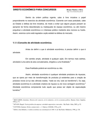 DIREITO ECONÔMICO PARA CONCURSOS Bruno Mattos e Silva
http://www.brunosilva.adv.br
Dentro da ordem política vigente, cabe à livre iniciativa o papel
preponderante no exercício da atividade econômica. Coerente com esse postulado, cabe
ao Estado a defesa da livre iniciativa, de modo a evitar que alguns grupos possam se
apropriar de forma desordenada ou inadequada do espaço econômico, ou até mesmo
prejudicar a atividade econômica e o interesse público mediante atos nocivos ou hostis.
Assim, veremos como está regulada a ação estatal na defesa do mercado.
1.1.1.Conceito de atividade econômica.
Antes de definir o que é atividade econômica, é preciso definir o que é
atividade.
Em sentido amplo, atividade é qualquer ação. Em termos mais estritos,
atividade é uma série de atos concatenados, dirigidos a uma finalidade.3
Essa finalidade poderá ser econômica ou não.
Assim, atividade econômica é qualquer atividade produtora de riquezas,
que se opera por meio de transformação de produtos já existentes para a criação de
produtos novos (à luz das ciências exatas, “nada se cria, tudo se transforma”). Ou seja,
atividade econômica é a atividade criadora de riqueza ou de nova vantagem econômica.4
Atividade econômica compreende tudo aquilo que possa ser objeto de especulação
lucrativa.5
2
BOCCARDO, Jeronimo. Historia del comercio, de la industria y de la economia política. Buenos Aires: Impulso,
1942, p. 71.
3
SZTAJN, Raquel. Teoria jurídica da empresa: atividade empresária e mercados. São Paulo: Atlas, 2003, p. 92.
4
COTTINO, Gastone. Diritto commerciale. v. 1. Padova: CEDAM, 1976, p. 69.
5
GRAU, Eros Roberto. A ordem econômica na constituição de 1988. 4. ed. São Paulo: Malheiros, 1998, p. 138.
 