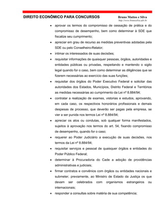 DIREITO ECONÔMICO PARA CONCURSOS Bruno Mattos e Silva
http://www.brunosilva.adv.br
• aprovar os termos do compromisso de cessação de prática e do
compromisso de desempenho, bem como determinar à SDE que
fiscalize seu cumprimento;
• apreciar em grau de recurso as medidas preventivas adotadas pela
SDE ou pelo Conselheiro-Relator;
• intimar os interessados de suas decisões;
• requisitar informações de quaisquer pessoas, órgãos, autoridades e
entidades públicas ou privadas, respeitando e mantendo o sigilo
legal quando for o caso, bem como determinar as diligências que se
fizerem necessárias ao exercício das suas funções;
• requisitar dos órgãos do Poder Executivo Federal e solicitar das
autoridades dos Estados, Municípios, Distrito Federal e Territórios
as medidas necessárias ao cumprimento da Lei nº 8.884/94;
• contratar a realização de exames, vistorias e estudos, aprovando,
em cada caso, os respectivos honorários profissionais e demais
despesas de processo, que deverão ser pagas pela empresa, se
vier a ser punida nos termos Lei nº 8.884/94;
• apreciar os atos ou condutas, sob qualquer forma manifestados,
sujeitos à aprovação nos termos do art. 54, fixando compromisso
de desempenho, quando for o caso;
• requerer ao Poder Judiciário a execução de suas decisões, nos
termos da Lei nº 8.884/94;
• requisitar serviços e pessoal de quaisquer órgãos e entidades do
Poder Público Federal;
• determinar à Procuradoria do Cade a adoção de providências
administrativas e judiciais;
• firmar contratos e convênios com órgãos ou entidades nacionais e
submeter, previamente, ao Ministro de Estado da Justiça os que
devam ser celebrados com organismos estrangeiros ou
internacionais;
• responder a consultas sobre matéria de sua competência;
 