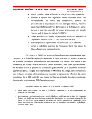 DIREITO ECONÔMICO PARA CONCURSOS Bruno Mattos e Silva
http://www.brunosilva.adv.br
• instruir o público sobre as formas de infração da ordem econômica;
• elaborar e aprovar seu regimento interno dispondo sobre seu
funcionamento, na forma das deliberações, normas de
procedimento e organização de seus serviços internos, inclusive
estabelecendo férias coletivas do Colegiado e do Procurador-Geral,
durante o qual não correrão os prazos processuais nem aquele
referido no § 6º do art. 54 da Lei nº 8.884/94;
• propor a estrutura do quadro de pessoal da autarquia, observado o
disposto no inciso II do art. 37 da Constituição Federal;
• elaborar proposta orçamentária nos termos da Lei nº 8.884/94;
• indicar o substituto eventual do Procurador-Geral nos casos de
faltas, afastamento ou impedimento.
Em resumo, o CADE é a autarquia federal com competências para fazer
cumprir a Lei nº 8.884/94 e legislação decorrente. é órgão judicante, no sentido de perante
ele tramitam processos administrativos sancionadores. Ele decide, nos casos a ele
submetidos, se ocorreu ou não infração à ordem econômica, bem como aplica sanções.
As decisões do CADE podem ser contestadas judicialmente. Já a Secretaria de Direito
Econômico (SDE), é órgão despersonalizado do Ministério da Justiça, com competência
para instaurar processo administrativo para apuração e repressão de infrações da ordem
econômica. Se a SDE entender que restou configurada infração da ordem econômica,
deve remeter o processo ao CADE para julgamento.
De acordo com o art. 14 da Lei nº 8.884/94, compete à SDE:
• zelar pelo cumprimento da Lei nº 8.884/94, monitorando e acompanhando as
práticas de mercado;
• acompanhar, permanentemente, as atividades e práticas comerciais de pessoas
físicas ou jurídicas que detiverem posição dominante em mercado relevante de
bens ou serviços, para prevenir infrações da ordem econômica, podendo, para
tanto, requisitar as informações e documentos necessários, mantendo o sigilo legal,
quando for o caso;
 