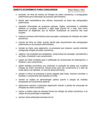 DIREITO ECONÔMICO PARA CONCURSOS Bruno Mattos e Silva
http://www.brunosilva.adv.br
• proceder, em face de indícios de infração da ordem econômica, a averiguações
preliminares para instauração de processo administrativo;
• decidir pela insubsistência dos indícios, arquivando os autos das averiguações
preliminares;
• requisitar informações de quaisquer pessoas, órgãos, autoridades e entidades
públicas ou privadas, mantendo o sigilo legal quando for o caso, bem como
determinar as diligências que se fizerem necessárias ao exercício das suas
funções;
• instaurar processo administrativo para apuração e repressão de infrações da ordem
econômica;
• recorrer de ofício ao Cade, quando decidir pelo arquivamento das averiguações
preliminares ou do processo administrativo;
• remeter ao Cade, para julgamento, os processos que instaurar, quando entender
configurada infração da ordem econômica;
• celebrar, nas condições que estabelecer, compromisso de cessação, submetendo-o
ao Cade, e fiscalizar o seu cumprimento;
• sugerir ao Cade condições para a celebração de compromisso de desempenho, e
fiscalizar o seu cumprimento;
• adotar medidas preventivas que conduzam à cessação de prática que constitua
infração da ordem econômica, fixando prazo para seu cumprimento e o valor da
multa diária a ser aplicada, no caso de descumprimento;
• receber e instruir os processos a serem julgados pelo Cade, inclusive consultas, e
fiscalizar o cumprimento das decisões do Cade;
• orientar os órgãos da administração pública quanto à adoção de medidas
necessárias ao cumprimento desta lei;
• desenvolver estudos e pesquisas objetivando orientar a política de prevenção de
infrações da ordem econômica;
• instruir o público sobre as diversas formas de infração da ordem econômica, e os
modos de sua prevenção e repressão;
• exercer outras atribuições previstas em lei.
 