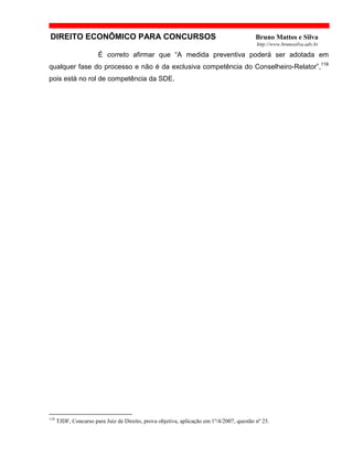 DIREITO ECONÔMICO PARA CONCURSOS Bruno Mattos e Silva
http://www.brunosilva.adv.br
É correto afirmar que “A medida preventiva poderá ser adotada em
qualquer fase do processo e não é da exclusiva competência do Conselheiro-Relator”,118
pois está no rol de competência da SDE.
118
TJDF, Concurso para Juiz de Direito, prova objetiva, aplicação em 1º/4/2007, questão nº 25.
 