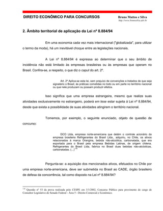 DIREITO ECONÔMICO PARA CONCURSOS Bruno Mattos e Silva
http://www.brunosilva.adv.br
2. Âmbito territorial de aplicação da Lei nº 8.884/94
Em uma economia cada vez mais internacional ("globalizada", para utilizar
o termo da moda), há um inevitável choque entre as legislações nacionais.
A Lei nº 8.884/94 é expressa ao determinar que o seu âmbito de
incidência não está limitado às empresas brasileiras ou às empresas que operam no
Brasil. Confira-se, a respeito, o que diz o caput do art. 2º.
Art. 2º Aplica-se esta lei, sem prejuízo de convenções e tratados de que seja
signatário o Brasil, às práticas cometidas no todo ou em parte no território nacional
ou que nele produzam ou possam produzir efeitos.
Isso significa que uma empresa estrangeira, mesmo que realize suas
atividades exclusivamente no estrangeiro, poderá em tese estar sujeita à Lei nº 8.884/94,
desde que exista a possibilidade de suas atividades atingirem o território nacional.
Tomemos, por exemplo, o seguinte enunciado, objeto de questão de
concurso:
DCO Ltda, empresa norte-americana que detém o controle acionário da
empresa brasileira Refrigerantes do Brasil Ltda., adquiriu, no Chile, os ativos
relacionados à marca Orangina, bebida não-alcoólica, carbonatada, que era
exportada para o Brasil pela empresa Bebidas Latinas, de origem chilena.
Refrigerantes do Brasil Ltda, fabrica no Brasil duas bebidas não-alcóolicas,
carbonatadas. (...)
119
Pergunta-se: a aquisição dos mencionados ativos, efetuados no Chile por
uma empresa norte-americana, deve ser submetida no Brasil ao CADE, órgão brasileiro
de defesa da concorrência, tal como disposto na Lei nº 8.884/94?
119
Questão nº 53 da prova realizada pelo CESPE em 3/3/2002, Concurso Público para provimento do cargo de
Consultor Legislativo do Senado Federal - Área 5 - Direito Comercial e Econômico.
 