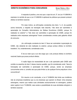 DIREITO ECONÔMICO PARA CONCURSOS Bruno Mattos e Silva
http://www.brunosilva.adv.br
A resposta é positiva, uma vez que o caput do art. 2º, da Lei nº 8.884/94 é
expresso no sentido de que a Lei nº 8.884/94 é aplicável às práticas que possam produzir
efeitos no território nacional.
Por esse motivo, as afirmações constantes dos itens 1 e 4, da questão
acima transcrita, a respeito da transação nela descrita, "não deve ser submetida à
apreciação do Conselho Administrativo de Defesa Econômica (CADE), porque foi
realizada no exterior" e "não deve ser submetida à apreciação do CADE, porque foi
realizada entre empresas estrangeiras" foram consideradas erradas pelo gabarito oficial
do concurso.
Já a afirmação constante do item 5 "deve ser submetida à apreciação do
CADE, não obstante ter sido realizada no exterior, porque produz efeitos no território
brasileiro", foi, evidentemente, considerada certa.
É de se notar que a Lei não exige que o ato produza efeitos no território
nacional; basta que possa produzir efeitos.
A razão lógica da necessidade de ser o ato apreciado pelo CADE está
contida na assertiva do item 3 dessa mesma questão, que foi considerada certa: "deve [a
transação] ser submetida à apreciação do CADE, porque, sendo as empresas
concorrentes entre si, constitui ato que pode limitar ou de qualquer forma prejudicar a livre
concorrência".
Em resumo e em conclusão, a Lei nº 8.884/94 não limita sua incidência
não às empresas brasileiras que ou às empresas que operam no Brasil. Uma empresa
estrangeira, mesmo que realize suas atividades exclusivamente no estrangeiro, poderá
estar sujeita à Lei nº 8.884/94, caso exista a possibilidade de suas atividades atingirem o
território nacional.
 