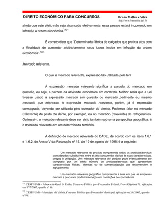 DIREITO ECONÔMICO PARA CONCURSOS Bruno Mattos e Silva
http://www.brunosilva.adv.br
ainda que este efeito não seja alcançado efetivamente, essa pessoa estará incorrendo em
infração à ordem econômica.”121
É correto dizer que “Determinada fábrica de calçados que pratica atos com
a finalidade de aumentar arbitrariamente seus lucros incide em infração da ordem
econômica”.122
Mercado relevante.
O que é mercado relevante, expressão tão utilizada pela lei?
A expressão mercado relevante significa a parcela do mercado em
questão, ou seja, a parcela da atividade econômica em concreto. Melhor seria que a Lei
tivesse usado a expressão mercado em questão ou mercado pertinente ou mesmo
mercado que interessa. A expressão mercado relevante, porém, já é expressão
consagrada, devendo ser utilizada pelo operador do direito. Podemos falar no mercado
(relevante) de pasta de dente, por exemplo, ou no mercado (relevante) de refrigerantes.
Outrossim, o mercado relevante deve ser visto também sob uma perspectiva geográfica: é
o mercado relevante em um determinado território.
A definição de mercado relevante do CADE, de acordo com os itens 1.6.1
e 1.6.2. do Anexo V da Resolução nº 15, de 19 de agosto de 1998, é a seguinte:
Um mercado relevante do produto compreende todos os produtos/serviços
considerados substituíveis entre si pelo consumidor devido às suas características,
preços e utilização. Um mercado relevante do produto pode eventualmente ser
composto por um certo número de produtos/serviços que apresentam
características físicas, técnicas ou de comercialização que recomendem o
agrupamento.
Um mercado relevante geográfico compreende a área em que as empresas
ofertam e procuram produtos/serviços em condições de concorrência
121
CESPE/UnB – Advocacia-Geral da União, Concurso Público para Procurador Federal, Prova Objetiva P1, aplicação
em 1º/7/2007, questão nº 86.
122
CESPE/UnB – Município de Vitória, Concurso Público para Procurador Municipal, aplicação em 3/6/2007, questão
nº 98.
 