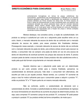 DIREITO ECONÔMICO PARA CONCURSOS Bruno Mattos e Silva
http://www.brunosilva.adv.br
suficientemente homogêneas em termos de preços, preferências dos
consumidores, características dos produtos/serviços. A definição de um mercado
relevante geográfico exige também a identificação dos obstáculos à entrada de
produtos ofertados por firmas situadas fora dessa área. As firmas capazes de
iniciar a oferta de produtos/serviços na área considerada após uma pequena mas
substancial elevação dos preços praticados fazem parte do mercado relevante
geográfico. Nesse mesmo sentido, fazem parte de um mercado relevante
geográfico, de um modo geral, todas as firmas levadas em conta por ofertantes e
demandantes nas negociações para a fixação dos preços e demais condições
comerciais na área considerada.
Merece destaque, nos conceitos acima, a noção de substitutividade. Um
produto ou serviço é substituível por outro se o adquirente pode escolher entre um ou
outro. Assim, o mercado relevante de escova de dente não se confunde com o mercado
relevante de escova de cabelo, pois esses produtos têm finalidades distintas.
Prosseguindo nesse exemplo, o mercado relevante de escova de dente não se confunde
com o mercado relevante de pasta de dente, pois embora ambos sirvam para escovar os
dentes, o consumidor não vai comprar uma pasta de dente em vez de uma escova de
dente em decorrência de eventual aumento nos preços das escovas de dente. É preciso
comprar pasta de dente e escova de dente. Esses produtos não são substituíveis entre si,
razão pela qual não formam conjuntamente um mercado relevante.
Quando dizemos que o adquirente pode optar por um determinado
produto ou por outro produto similar para a mesma finalidade, pensamos na
substitutividade da demanda (procura). Vale dizer: o consumidor tem alternativas, ele
escolhe por este ou por aquele produto. Nesse sentido, se o produto "X" aumentar de
preço e isso for motivo suficiente para que o consumidor passe a adquirir o produto "Y",
então os produtos "X" e "Y" fazem parte de um mesmo mercado relevante.
Não se confunde, porém, a substutividade da demanda com a
substutividade da oferta. Consiste a substitutividade da oferta na possibilidade de ingresso
de novos fornecedores em decorrência do aumento de preços de determinado produto. Ou
seja, caso a empresa "A" aumente o preço do seu produto "X", a empresa "B" pode passar
a produzir o produto "X" (ou produto similar) de forma competitiva, de modo que a
 