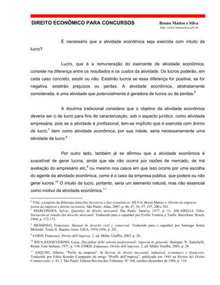 DIREITO ECONÔMICO PARA CONCURSOS Bruno Mattos e Silva
http://www.brunosilva.adv.br
É necessário que a atividade econômica seja exercida com intuito de
lucro?
Lucro, que é a remuneração do exercente de atividade econômica,
consiste na diferença entre os resultados e os custos da atividade. Os lucros poderão, em
cada caso concreto, existir ou não. Existirão lucros se essa diferença for positiva; se for
negativa, existirão prejuízos ou perdas. A atividade econômica, abstratamente
considerada, é uma atividade que potencialmente é geradora de lucros ou de perdas.6
A doutrina tradicional considera que o objetivo da atividade econômica
deveria ser o de lucro para fins de caracterização, sob o aspecto jurídico, como atividade
empresária, pois se a atividade é profissional, tem-se implícito que é exercida com ânimo
de lucro,7
bem como atividade econômica, por sua índole, seria necessariamente uma
atividade de lucro.8
Por outro lado, também já se afirmou que a atividade econômica é
suscetível de gerar lucros, ainda que ele não ocorra por razões de mercado, de má
avaliação do empresário etc,9
ou mesmo nos casos em que isso ocorre por uma escolha
do agente da atividade econômica, como é o caso da empresa pública, que poderá ou não
gerar lucros.10
O intuito de lucro, portanto, seria um elemento natural, mas não essencial
como motivo da atividade econômica.11
6
Vide, a respeito da diferença entre fins lucrativos e fins econômicos: SILVA, Bruno Mattos e. Direito de empresa:
teoria da empresa e direito societário. São Paulo: Atlas, 2007, p. 46, 47, 56, 57, 197, 200 e 201.
7
MARCONDES, Sylvio. Questões de direito mercantil. São Paulo: Saraiva, 1977, p. 11. ASCARELLI, Túlio.
Iniciación al estudio del derecho mercantil. Traduzido para o espanhol por Evello Verdera y Tuells. Barcelona: Bosch,
1964, p. 172-173.
8
MESSINEO, Francesco. Manual de derecho civil y comercial. Traduzido para o espanhol por Santiago Sentis
Melendo. Tomo II. Buenos Aires: EJEA, 1954-1956, p. 201.
9
CORSI, Francesco. Diritto dell’impresa. 2. ed. Milão: Giuffrè, 2003, p. 28.
10
RIVA-SANSEVERINO, Luisa. Disciplina delle attività professionali: impresa in generale. Bologna: N. Zanichelli;
Roma: Foro Italiano, 1977, p. 134. CORSI, Francesco. Diritto dell’impresa. 2. ed. Milão: Giuffrè, 2003, p. 28.
11
ASQUINI, Alberto. “Perfis da empresa”. In Revista de direito mercantil, industrial, econômico e financeiro.
Traduzido por Fábio Konder Comparato do artigo “Profili dell’impresa”, publicado em 1943 na Rivista del Diritto
Commerciale, v. 41, I. São Paulo: Editora Revista dos Tribunais. Nº 104, outubro-dezembro de 1996, p. 116.
 