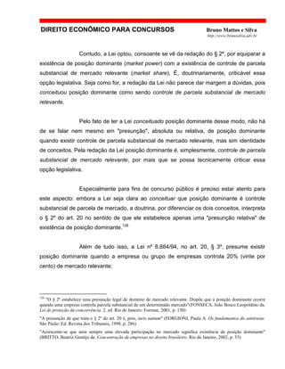 DIREITO ECONÔMICO PARA CONCURSOS Bruno Mattos e Silva
http://www.brunosilva.adv.br
Contudo, a Lei optou, consoante se vê da redação do § 2º, por equiparar a
existência de posição dominante (market power) com a existência de controle de parcela
substancial de mercado relevante (market share). É, doutrinariamente, criticável essa
opção legislativa. Seja como for, a redação da Lei não parece dar margem a dúvidas, pois
conceituou posição dominante como sendo controle de parcela substancial de mercado
relevante.
Pelo fato de ter a Lei conceituado posição dominante desse modo, não há
de se falar nem mesmo em "presunção", absoluta ou relativa, de posição dominante
quando existir controle de parcela substancial de mercado relevante, mas sim identidade
de conceitos. Pela redação da Lei posição dominante é, simplesmente, controle de parcela
substancial de mercado relevante, por mais que se possa tecnicamente criticar essa
opção legislativa.
Especialmente para fins de concurso público é preciso estar atento para
este aspecto: embora a Lei seja clara ao conceituar que posição dominante é controle
substancial de parcela de mercado, a doutrina, por diferenciar os dois conceitos, interpreta
o § 2º do art. 20 no sentido de que ele estabelece apenas uma "presunção relativa" de
existência de posição dominante.126
Além de tudo isso, a Lei nº 8.884/94, no art. 20, § 3º, presume existir
posição dominante quando a empresa ou grupo de empresas controla 20% (vinte por
cento) de mercado relevante:
126
"O § 2º estabelece uma presunção legal de domínio de mercado relevante. Dispõe que a posição dominante ocorre
quando uma empresa controla parcela substancial de um determinado mercado"(FONSECA, João Bosco Leopoldino da.
Lei de proteção da concorrência. 2. ed. Rio de Janeiro: Forense, 2001, p. 150)
"A presunção de que trata o § 2º do art. 20 é, pois, iuris tantum" (FORGIONI, Paula A. Os fundamentos do antitruste.
São Paulo: Ed. Revista dos Tribunais, 1998, p. 286)
"Acrescente-se que nem sempre uma elevada participação no mercado significa existência de posição dominante"
(BRITTO, Beatriz Gontijo de. Concentração de empresas no direito brasileiro. Rio de Janeiro, 2002, p. 53)
 