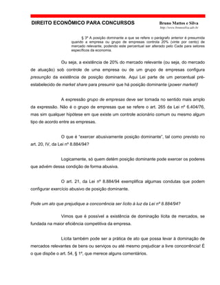 DIREITO ECONÔMICO PARA CONCURSOS Bruno Mattos e Silva
http://www.brunosilva.adv.br
§ 3º A posição dominante a que se refere o parágrafo anterior é presumida
quando a empresa ou grupo de empresas controla 20% (vinte por cento) de
mercado relevante, podendo este percentual ser alterado pelo Cade para setores
específicos da economia.
Ou seja, a existência de 20% do mercado relevante (ou seja, do mercado
de atuação) sob controle de uma empresa ou de um grupo de empresas configura
presunção da existência de posição dominante. Aqui Lei parte de um percentual pré-
estabelecido de market share para presumir que há posição dominante (power market)!
A expressão grupo de empresas deve ser tomada no sentido mais amplo
da expressão. Não é o grupo de empresas que se refere o art. 265 da Lei nº 6.404/76,
mas sim qualquer hipótese em que existe um controle acionário comum ou mesmo algum
tipo de acordo entre as empresas.
O que é “exercer abusivamente posição dominante”, tal como previsto no
art. 20, IV, da Lei nº 8.884/94?
Logicamente, só quem detém posição dominante pode exercer os poderes
que advém dessa condição de forma abusiva.
O art. 21, da Lei nº 8.884/94 exemplifica algumas condutas que podem
configurar exercício abusivo de posição dominante.
Pode um ato que prejudique a concorrência ser lícito à luz da Lei nº 8.884/94?
Vimos que é possível a existência de dominação lícita de mercados, se
fundada na maior eficiência competitiva da empresa.
Lícita também pode ser a prática de ato que possa levar à dominação de
mercados relevantes de bens ou serviços ou até mesmo prejudicar a livre concorrência! É
o que dispõe o art. 54, § 1º, que merece alguns comentários.
 