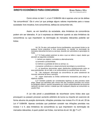 DIREITO ECONÔMICO PARA CONCURSOS Bruno Mattos e Silva
http://www.brunosilva.adv.br
Como vimos no item 1, a Lei nº 8.884/94 não é apenas uma Lei de defesa
"da concorrência". Ela é uma Lei que protege alguns valores importantes para a nossa
sociedade: livre iniciativa, livre concorrência, defesa do consumidor etc.
Assim, se em benefício da sociedade, atos limitativos da concorrência
podem sim ser tolerados. A Lei é expressa ao determinar quando os atos limitativos da
concorrência ou que importarem na dominação de mercados relevantes poderão ser
lícitos:
Art. 54. Os atos, sob qualquer forma manifestados, que possam limitar ou de
qualquer forma prejudicar a livre concorrência, ou resultar na dominação de
mercados relevantes de bens ou serviços, deverão ser submetidos à apreciação do
Cade.
§ 1º O Cade poderá autorizar os atos a que se refere o caput, desde que
atendam as seguintes condições:
I - tenham por objetivo, cumulada ou alternativamente:
a) aumentar a produtividade;
b) melhorar a qualidade de bens ou serviço; ou
c) propiciar a eficiência e o desenvolvimento tecnológico ou econômico;
II - os benefícios decorrentes sejam distribuídos eqüitativamente entre os
seus participantes, de um lado, e os consumidores ou usuários finais, de outro;
III - não impliquem eliminação da concorrência de parte substancial de
mercado relevante de bens e serviços;
IV - sejam observados os limites estritamente necessários para atingir os
objetivos visados.
§ 2º Também poderão ser considerados legítimos os atos previstos neste
artigo, desde que atendidas pelo menos três das condições previstas nos incisos
do parágrafo anterior, quando necessários por motivo preponderantes da economia
nacional e do bem comum, e desde que não impliquem prejuízo ao consumidor ou
usuário final.
A Lei não prevê a possibilidade de reconhecer como lícitos atos que
provoquem ou possam provocar aumento arbitrário de lucros ou importe em exercício de
forma abusiva da posição dominante, infrações previstas nos incisos III e IV do art. 20 da
Lei nº 8.884/94. Apenas condutas que poderiam consistir nas infrações previstas nos
incisos I e II, atos limitativos da concorrência ou que importarem na dominação de
mercados relevantes, é quem podem ser lícitas, nos termos do art. 54, §§ 1º e 2º.
 