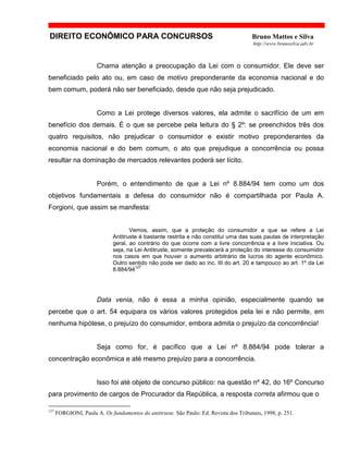 DIREITO ECONÔMICO PARA CONCURSOS Bruno Mattos e Silva
http://www.brunosilva.adv.br
Chama atenção a preocupação da Lei com o consumidor. Ele deve ser
beneficiado pelo ato ou, em caso de motivo preponderante da economia nacional e do
bem comum, poderá não ser beneficiado, desde que não seja prejudicado.
Como a Lei protege diversos valores, ela admite o sacrifício de um em
benefício dos demais. É o que se percebe pela leitura do § 2º: se preenchidos três dos
quatro requisitos, não prejudicar o consumidor e existir motivo preponderantes da
economia nacional e do bem comum, o ato que prejudique a concorrência ou possa
resultar na dominação de mercados relevantes poderá ser lícito.
Porém, o entendimento de que a Lei nº 8.884/94 tem como um dos
objetivos fundamentais a defesa do consumidor não é compartilhada por Paula A.
Forgioni, que assim se manifesta:
Vemos, assim, que a proteção do consumidor a que se refere a Lei
Antitruste é bastante restrita e não constitui uma das suas pautas de interpretação
geral, ao contrário do que ocorre com a livre concorrência e a livre iniciativa. Ou
seja, na Lei Antitruste, somente prevalecerá a proteção do interesse do consumidor
nos casos em que houver o aumento arbitrário de lucros do agente econômico.
Outro sentido não pode ser dado ao inc. III do art. 20 e tampouco ao art. 1º da Lei
8.884/94
127
Data venia, não é essa a minha opinião, especialmente quando se
percebe que o art. 54 equipara os vários valores protegidos pela lei e não permite, em
nenhuma hipótese, o prejuízo do consumidor, embora admita o prejuízo da concorrência!
Seja como for, é pacífico que a Lei nº 8.884/94 pode tolerar a
concentração econômica e até mesmo prejuízo para a concorrência.
Isso foi até objeto de concurso público: na questão nº 42, do 16º Concurso
para provimento de cargos de Procurador da República, a resposta correta afirmou que o
127
FORGIONI, Paula A. Os fundamentos do antitruste. São Paulo: Ed. Revista dos Tribunais, 1998, p. 251.
 