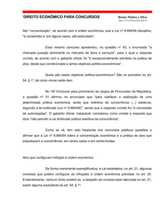 DIREITO ECONÔMICO PARA CONCURSOS Bruno Mattos e Silva
http://www.brunosilva.adv.br
fato "concentração", de acordo com a ordem econômica, que a Lei nº 8.884/94 disciplina,
"é consentido e, em alguns casos, até estimulado".
Esse mesmo concurso apresentou, na questão nº 45, o enunciado "a
chamada posição dominante no mercado de bens e serviços", para o qual a resposta
correta, de acordo com o gabarito oficial, foi "é excepcionalmente admitida na prática de
atos, desde que condicionada a certos objetivos político-econômicos".
Quais são esses objetivos político-econômicos? São os previstos no art.
54, § 1º, tal como vimos neste item.
No 18º Concurso para provimento de cargos de Procurador da República,
a questão nº 51 afirmou no enunciado que "para viabilizar a realização de uma
determinada prática econômica, ainda que restritiva da concorrência (...) adota-se,
segundo a lei antitruste (Lei nº 8.884/94)", sendo que a resposta correta foi "a concessão
de autorizações". O gabarito oficial, inatacável, considerou como errada a resposta que
dizia "não permitir a Lei Antitruste prática restritiva da concorrência".
Como se vê, tem sido freqüente nos concursos públicos questões a
afirmar que a Lei nº 8.884/94 tolera a concentração econômica e a prática de atos que
prejudiquem a concorrência, em certos casos e em certos limites.
Atos que configuram infração à ordem econômica.
De forma meramente exemplificativa, a Lei estabelece, no art. 21, algumas
condutas que podem configurar as infrações à ordem econômica previstas no art. 20.
Evidentemente, nenhum ilícito existirá se, a despeito da conduta estar elencada no art. 21,
existir alguma excludente do art. 54, § 1º.
 