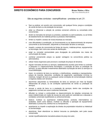 DIREITO ECONÔMICO PARA CONCURSOS Bruno Mattos e Silva
http://www.brunosilva.adv.br
São as seguintes condutas - exemplificativas - previstas no art. 21:
• fixar ou praticar, em acordo com concorrente, sob qualquer forma, preços e condições
de venda de bens ou de prestação de serviços;
• obter ou influenciar a adoção de conduta comercial uniforme ou concertada entre
concorrentes;
• dividir os mercados de serviços ou produtos, acabados ou semi-acabados, ou as fontes
de abastecimento de matérias-primas ou produtos intermediários;
• limitar ou impedir o acesso de novas empresas ao mercado;
• criar dificuldades à constituição, ao funcionamento ou ao desenvolvimento de empresa
concorrente ou de fornecedor, adquirente ou financiador de bens ou serviços;
• impedir o acesso de concorrente às fontes de insumo, matérias-primas, equipamentos
ou tecnologia, bem como aos canais de distribuição;
• exigir ou conceder exclusividade para divulgação de publicidade nos meios de
comunicação de massa;
• combinar previamente preços ou ajustar vantagens na concorrência pública ou
administrativa;
• utilizar meios enganosos para provocar a oscilação de preços de terceiros;
• regular mercados de bens ou serviços, estabelecendo acordos para limitar ou controlar
a pesquisa e o desenvolvimento tecnológico, a produção de bens ou prestação de
serviços, ou para dificultar investimentos destinados à produção de bens ou serviços ou
à sua distribuição;
• impor, no comércio de bens ou serviços, a distribuidores, varejistas e representantes,
preços de revenda, descontos, condições de pagamento, quantidades mínimas ou
máximas, margem de lucro ou quaisquer outras condições de comercialização relativos
a negócios destes com terceiros;
• discriminar adquirentes ou fornecedores de bens ou serviços por meio da fixação
diferenciada de preços, ou de condições operacionais de venda ou prestação de
serviços;
• recusar a venda de bens ou a prestação de serviços, dentro das condições de
pagamento normais aos usos e costumes comerciais;
• dificultar ou romper a continuidade ou desenvolvimento de relações comerciais de
prazo indeterminado em razão de recusa da outra parte em submeter-se a cláusulas e
condições comerciais injustificáveis ou anticoncorrenciais;
• destruir, inutilizar ou açambarcar matérias-primas, produtos intermediários ou
acabados, assim como destruir, inutilizar ou dificultar a operação de equipamentos
destinados a produzi-los, distribuí-los ou transportá-los;
• açambarcar ou impedir a exploração de direitos de propriedade industrial ou intelectual
ou de tecnologia;
• abandonar, fazer abandonar ou destruir lavouras ou plantações, sem justa causa
comprovada;
• vender injustificadamente mercadoria abaixo do preço de custo;
 