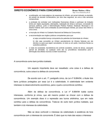 DIREITO ECONÔMICO PARA CONCURSOS Bruno Mattos e Silva
http://www.brunosilva.adv.br
• a publicação, em meia página e às expensas do infrator, em jornal indicado na decisão,
de extrato da decisão condenatória, por dois dias seguidos, de uma a três semanas
consecutivas;
• a proibição de contratar com instituições financeiras oficiais e participar de licitação
tendo por objeto aquisições, alienações, realização de obras e serviços, concessão de
serviços públicos, junto à Administração Pública Federal, Estadual, Municipal e do
Distrito Federal, bem como entidades da administração indireta, por prazo não inferior a
cinco anos;
• a inscrição do infrator no Cadastro Nacional de Defesa do Consumidor;
• a recomendação aos órgãos públicos competentes para que:
a) seja concedida licença compulsória de patentes de titularidade do infrator;
b) não seja concedido ao infrator parcelamento de tributos federais por ele
devidos ou para que sejam cancelados, no todo ou em parte, incentivos fiscais ou
subsídios públicos;
• a cisão de sociedade, transferência de controle societário, venda de ativos, cessação
parcial de atividade, ou qualquer outro ato ou providência necessários para a
eliminação dos efeitos nocivos à ordem econômica.
A concorrência como bem jurídico tutelado.
Um aspecto importante deve ser ressaltado: uma coisa é a defesa da
concorrência, outra coisa é a defesa do concorrente.
De acordo com o art. 1º, parágrafo único, da Lei nº 8.884/94, o titular dos
bens jurídicos protegidos por essa Lei é a coletividade. A coletividade tem evidente
interesse no desenvolvimento econômico, para o qual a concorrência contribui.
Além da defesa da concorrência, a Lei nº 8.884/94 tutela outros
interesses, conforme já vimos, que até mesmo podem se chocar com a defesa da
concorrência. Um exemplo disso é a repressão aos lucros arbitrários, que em nada
contribui para a defesa da concorrência. Trata-se de outro bem jurídico tutelado, que
também é do interesse da coletividade.
Não se deve confundir o interesse da coletividade à existência de livre
concorrência com o interesse do concorrente. É claro que no mais das vezes o interesse
 