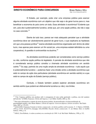 DIREITO ECONÔMICO PARA CONCURSOS Bruno Mattos e Silva
http://www.brunosilva.adv.br
O Estado, por exemplo, pode criar uma empresa pública para exercer
alguma atividade econômica com um objetivo que não seja o de gerar lucros para si, mas
beneficiar a economia do país como um todo. Essa atividade é econômica? Evidente que
sim, pois ela é potencialmente lucrativa, ainda que, por uma opção política, ela não o seja
no caso concreto.12
Diante de tudo isso, parece ser mais adequado perceber que a atividade
econômica deve ser abstratamente passível de gerar lucro, o que explicaria as hipóteses
em que uma pessoa jurídica13
exerce atividade econômica organizada sem ânimo de obter
lucro, mas apenas para exercer um fim social (ex. uma empresa estatal deficitária ou uma
cooperativa). A questão é controvertida na doutrina.14
As atividades econômicas poderão ser consideradas como serviço público
ou não, conforme opção política do legislador. A parcela da atividade econômica que não
é considerada serviço público constitui a chamada atividade econômica em sentido
estrito.15
Ou seja, partindo de uma noção ampla de atividade econômica – tudo aquilo que
é potencialmente lucrativo – podemos fazer uma divisão entre a atividade econômica que
está no campo de ação dos particulares (atividade econômica em sentido estrito) e a que
está no campo de ação do Estado (serviço público).
Contudo, o Estado também poderá explorar atividade econômica em
sentido estrito (que poderá ser efetivamente lucrativa ou não), nos limites
12
“Che l’impresa pubblica non produca utili è conseguenza di uma scelta gestionale e política, non del carattere
dell’attività.” (CORSI, Francesco. Diritto dell’impresa. 2. ed. Milão: Giuffrè, 2003, p. 28).
13
Para mais informações a respeito da teoria da pessoa jurídica, da personificação e da desconsideração da
personalidade jurídica, vide: Bruno Mattos e. Direito de empresa: teoria da empresa e direito societário. São Paulo:
Atlas, 2007, p. 179-255.
14
GALGANO, Francesco.Trattado di diritto commerciale e di diritto pubblico dell’economia. V. 2. Padova: CEDAM,
1978, p. 55-56. AULETTA, Giuseppe. SALANITRO, Niccolò. Diritto commerciale. 11. ed. Milano: Dott. A. Giuffrè
Editore, 1998, p. 16.
15
GRAU, Eros Roberto. A ordem econômica na constituição de 1988. 4. ed. São Paulo: Malheiros, 1998, p. 132.
 