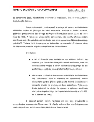 DIREITO ECONÔMICO PARA CONCURSOS Bruno Mattos e Silva
http://www.brunosilva.adv.br
do concorrente pode, indiretamente, beneficiar a coletividade. Mas os bens jurídicos
tutelados são distintos.
Nosso ordenamento jurídico prevê e protege até mesmo a existência de
monopólio privado na produção de bens específicos. Trata-se do direito industrial,
positivado principalmente pelo Código de Propriedade Industrial (Lei nº 9.279, de 14 de
maio de 1996). A violação de uma patente, por exemplo, não constitui ofensa à ordem
econômica, pois não prejudica a concorrência, mas sim o concorrente. Não será apreciado
pelo CADE. Trata-se de ilícito que pode ser indenizável na esfera civil. O interesse não é
da coletividade, mas sim do particular que teve seu direito violado.
Concluindo:
• a Lei nº 8.884/94 não estabeleceu um sistema tipificado de
condutas que consistiriam infrações à ordem econômica, mas sim
conceitua como infração à ordem econômica qualquer tipo de ato
que tenha por objeto ou possa produzir determinados efeitos;
• não se deve confundir o interesse da coletividade à existência de
livre concorrência com o interesse do concorrente. Nosso
ordenamento jurídico prevê e protege até mesmo a existência de
monopólio privado na produção de bens específicos. Trata-se do
direito industrial ou direito de marcas e patentes, positivado
principalmente pelo Código de Propriedade Industrial (Lei nº 9.279,
de 14 de maio de 1996);
É possível pensar, porém, hipóteses em que atos prejudicarão a
concorrência e o concorrente. Nesse caso, há infração tanto à ordem econômica como ao
direito do particular, abrindo uma dupla possibilidade de reparação.
 