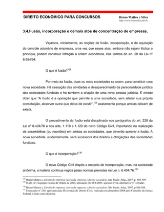 DIREITO ECONÔMICO PARA CONCURSOS Bruno Mattos e Silva
http://www.brunosilva.adv.br
3.4.Fusão, incorporação e demais atos de concentração de empresas.
Vejamos, inicialmente, as noções de fusão, incorporação, e de aquisição
do controle acionário de empresas, uma vez que esses atos, embora não sejam ilícitos a
princípio, podem constituir infração à ordem econômica, nos termos do art. 20 da Lei nº
8.884/94.
O que é fusão?128
Por meio da fusão, duas ou mais sociedades se unem, para constituir uma
nova sociedade. Há cessação das atividades e desaparecimento da personalidade jurídica
das sociedades fundidas e há também a criação de uma nova pessoa jurídica. É errado
dizer que “A fusão é a operação que permite a uma sociedade, sem alterar sua própria
constituição, absorver outra que deixa de existir”,129
exatamente porque ambas deixam de
existir.
O procedimento da fusão está disciplinado nos parágrafos do art. 228 da
Lei nº 6.404/76 e nos arts. 1.119 e 1.120 do novo Código Civil, importando na realização
de assembléias (ou reuniões) em ambas as sociedades, que deverão aprovar a fusão. A
nova sociedade, evidentemente, será sucessora dos direitos e obrigações das sociedades
fundidas.
O que é incorporação?130
O novo Código Civil dispôs a respeito de incorporação, mas, na sociedade
anônima, a matéria continua regida pelas normas previstas na Lei n. 6.404/76.131
128
Bruno Mattos e. Direito de empresa: teoria da empresa e direito societário. São Paulo: Atlas, 2007, p. 508-509.
129
OAB-DF, Segundo Exame de Ordem de 2005, aplicação em 28/8/2005, questão nº 82, alternativa “c” (errada).
130
Bruno Mattos e. Direito de empresa: teoria da empresa e direito societário. São Paulo: Atlas, 2007, p.506-508.
131
Enunciado nº 230, aprovado pela III Jornada de Direito Civil, realizada em dezembro/2004 pelo Conselho da Justiça
Federal, válido como doutrina.
 