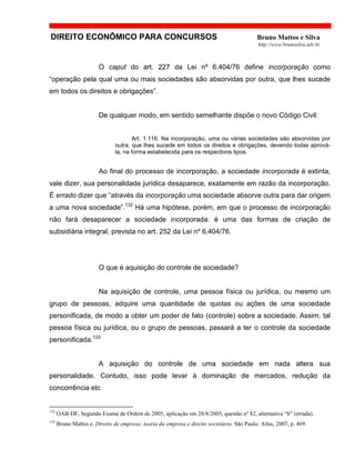DIREITO ECONÔMICO PARA CONCURSOS Bruno Mattos e Silva
http://www.brunosilva.adv.br
O caput do art. 227 da Lei nº 6.404/76 define incorporação como
“operação pela qual uma ou mais sociedades são absorvidas por outra, que lhes sucede
em todos os direitos e obrigações”.
De qualquer modo, em sentido semelhante dispõe o novo Código Civil:
Art. 1.116. Na incorporação, uma ou várias sociedades são absorvidas por
outra, que lhes sucede em todos os direitos e obrigações, devendo todas aprová-
la, na forma estabelecida para os respectivos tipos.
Ao final do processo de incorporação, a sociedade incorporada é extinta,
vale dizer, sua personalidade jurídica desaparece, exatamente em razão da incorporação.
É errado dizer que “através da incorporação uma sociedade absorve outra para dar origem
a uma nova sociedade”.132
Há uma hipótese, porém, em que o processo de incorporação
não fará desaparecer a sociedade incorporada: é uma das formas de criação de
subsidiária integral, prevista no art. 252 da Lei nº 6.404/76.
O que é aquisição do controle de sociedade?
Na aquisição de controle, uma pessoa física ou jurídica, ou mesmo um
grupo de pessoas, adquire uma quantidade de quotas ou ações de uma sociedade
personificada, de modo a obter um poder de fato (controle) sobre a sociedade. Assim, tal
pessoa física ou jurídica, ou o grupo de pessoas, passará a ter o controle da sociedade
personificada.133
A aquisição do controle de uma sociedade em nada altera sua
personalidade. Contudo, isso pode levar à dominação de mercados, redução da
concorrência etc
132
OAB-DF, Segundo Exame de Ordem de 2005, aplicação em 28/8/2005, questão nº 82, alternativa “b” (errada).
133
Bruno Mattos e. Direito de empresa: teoria da empresa e direito societário. São Paulo: Atlas, 2007, p. 469.
 