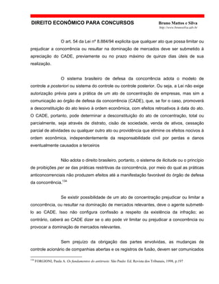DIREITO ECONÔMICO PARA CONCURSOS Bruno Mattos e Silva
http://www.brunosilva.adv.br
O art. 54 da Lei nº 8.884/94 explicita que qualquer ato que possa limitar ou
prejudicar a concorrência ou resultar na dominação de mercados deve ser submetido à
apreciação do CADE, previamente ou no prazo máximo de quinze dias úteis de sua
realização.
O sistema brasileiro de defesa da concorrência adota o modelo de
controle a posteriori ou sistema do controle ou controle posterior. Ou seja, a Lei não exige
autorização prévia para a prática de um ato de concentração de empresas, mas sim a
comunicação ao órgão de defesa da concorrência (CADE), que, se for o caso, promoverá
a desconstituição do ato lesivo à ordem econômica, com efeitos retroativos à data do ato.
O CADE, portanto, pode determinar a desconstituição do ato de concentração, total ou
parcialmente, seja através de distrato, cisão de sociedade, venda de ativos, cessação
parcial de atividades ou qualquer outro ato ou providência que elimine os efeitos nocivos à
ordem econômica, independentemente da responsabilidade civil por perdas e danos
eventualmente causados a terceiros
Não adota o direito brasileiro, portanto, o sistema de ilicitude ou o princípio
de proibições per se das práticas restritivas da concorrência, por meio do qual as práticas
anticoncorrenciais não produzem efeitos até a manifestação favorável do órgão de defesa
da concorrência.134
Se existir possibilidade de um ato de concentração prejudicar ou limitar a
concorrência, ou resultar na dominação de mercados relevantes, deve o agente submetê-
lo ao CADE. Isso não configura confissão a respeito da existência da infração; ao
contrário, caberá ao CADE dizer se o ato pode vir limitar ou prejudicar a concorrência ou
provocar a dominação de mercados relevantes.
Sem prejuízo da obrigação das partes envolvidas, as mudanças de
controle acionário de companhias abertas e os registros de fusão, devem ser comunicados
134
FORGIONI, Paula A. Os fundamentos do antitruste. São Paulo: Ed. Revista dos Tribunais, 1998, p.197
 