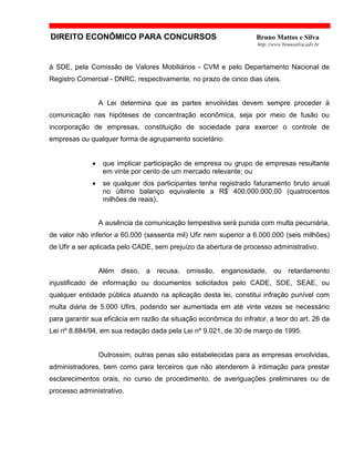 DIREITO ECONÔMICO PARA CONCURSOS Bruno Mattos e Silva
http://www.brunosilva.adv.br
à SDE, pela Comissão de Valores Mobiliários - CVM e pelo Departamento Nacional de
Registro Comercial - DNRC, respectivamente, no prazo de cinco dias úteis.
A Lei determina que as partes envolvidas devem sempre proceder à
comunicação nas hipóteses de concentração econômica, seja por meio de fusão ou
incorporação de empresas, constituição de sociedade para exercer o controle de
empresas ou qualquer forma de agrupamento societário:
• que implicar participação de empresa ou grupo de empresas resultante
em vinte por cento de um mercado relevante; ou
• se qualquer dos participantes tenha registrado faturamento bruto anual
no último balanço equivalente a R$ 400.000.000,00 (quatrocentos
milhões de reais).
A ausência da comunicação tempestiva será punida com multa pecuniária,
de valor não inferior a 60.000 (sessenta mil) Ufir nem superior a 6.000.000 (seis milhões)
de Ufir a ser aplicada pelo CADE, sem prejuízo da abertura de processo administrativo.
Além disso, a recusa, omissão, enganosidade, ou retardamento
injustificado de informação ou documentos solicitados pelo CADE, SDE, SEAE, ou
qualquer entidade pública atuando na aplicação desta lei, constitui infração punível com
multa diária de 5.000 Ufirs, podendo ser aumentada em até vinte vezes se necessário
para garantir sua eficácia em razão da situação econômica do infrator, a teor do art. 26 da
Lei nº 8.884/94, em sua redação dada pela Lei nº 9.021, de 30 de março de 1995.
Outrossim, outras penas são estabelecidas para as empresas envolvidas,
administradores, bem como para terceiros que não atenderem à intimação para prestar
esclarecimentos orais, no curso de procedimento, de averiguações preliminares ou de
processo administrativo.
 