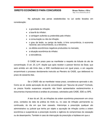 DIREITO ECONÔMICO PARA CONCURSOS Bruno Mattos e Silva
http://www.brunosilva.adv.br
Na aplicação das penas estabelecidas na Lei serão levados em
consideração:
• a gravidade da infração;
• a boa-fé do infrator;
• a vantagem auferida ou pretendida pelo infrator;
• a consumação ou não da infração;
• o grau de lesão, ou perigo de lesão, à livre concorrência, à economia
nacional, aos consumidores, ou a terceiros;
• os efeitos econômicos negativos produzidos no mercado;
• a situação econômica do infrator;
• a reincidência.
O CADE tem prazo para se manifestar a respeito da licitude do ato de
concentração. O art. 20, § 6º, dispõe que após receber o parecer técnico da Seae, que
será emitido em até trinta dias, a SDE manifestar-se-á em igual prazo, e em seguida
encaminhará o processo devidamente instruído ao Plenário do CADE, que deliberará no
prazo de sessenta dias.
Se o CADE não se manifestar nesse prazo, considera-se aprovado o ato.
Como se vê, existe aprovação de ato de concentração por "decurso de prazo"! Contudo,
os prazos ficarão suspensos enquanto não forem apresentados esclarecimentos e
documentos imprescindíveis à análise do processo, solicitados pelo CADE, SDE ou SPE.
A teor do art. 28, as infrações da ordem econômica prescrevem em cinco
anos, contados da data da prática do ilícito ou, no caso de infração permanente ou
continuada, do dia em que tiver cessado. Interrompe a prescrição qualquer ato
administrativo ou judicial que tenha por objeto a apuração de infração contra a ordem
econômica e suspende-se a prescrição durante a vigência do compromisso de cessação
ou de desempenho. Também é caso de interrupção da prescrição a hipótese em que a
 