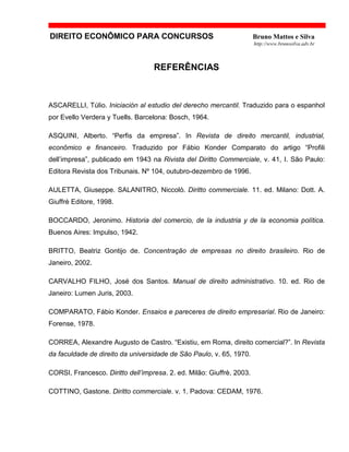 DIREITO ECONÔMICO PARA CONCURSOS Bruno Mattos e Silva
http://www.brunosilva.adv.br
REFERÊNCIAS
ASCARELLI, Túlio. Iniciación al estudio del derecho mercantil. Traduzido para o espanhol
por Evello Verdera y Tuells. Barcelona: Bosch, 1964.
ASQUINI, Alberto. “Perfis da empresa”. In Revista de direito mercantil, industrial,
econômico e financeiro. Traduzido por Fábio Konder Comparato do artigo “Profili
dell’impresa”, publicado em 1943 na Rivista del Diritto Commerciale, v. 41, I. São Paulo:
Editora Revista dos Tribunais. Nº 104, outubro-dezembro de 1996.
AULETTA, Giuseppe. SALANITRO, Niccolò. Diritto commerciale. 11. ed. Milano: Dott. A.
Giuffrè Editore, 1998.
BOCCARDO, Jeronimo. Historia del comercio, de la industria y de la economia política.
Buenos Aires: Impulso, 1942.
BRITTO, Beatriz Gontijo de. Concentração de empresas no direito brasileiro. Rio de
Janeiro, 2002.
CARVALHO FILHO, José dos Santos. Manual de direito administrativo. 10. ed. Rio de
Janeiro: Lumen Juris, 2003.
COMPARATO, Fábio Konder. Ensaios e pareceres de direito empresarial. Rio de Janeiro:
Forense, 1978.
CORREA, Alexandre Augusto de Castro. “Existiu, em Roma, direito comercial?”. In Revista
da faculdade de direito da universidade de São Paulo, v. 65, 1970.
CORSI, Francesco. Diritto dell’impresa. 2. ed. Milão: Giuffrè, 2003.
COTTINO, Gastone. Diritto commerciale. v. 1. Padova: CEDAM, 1976.
 